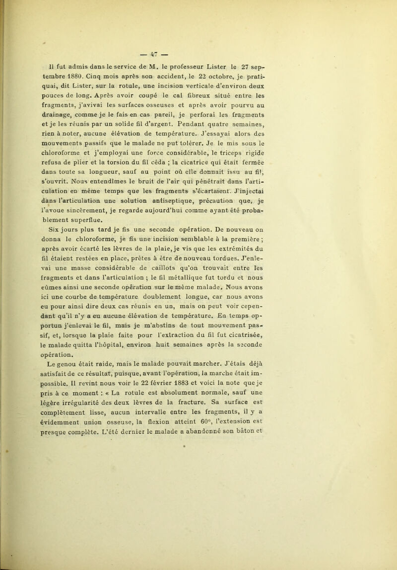 tembre 1880. Cinq mois après son accident, le 22 octobre, je prati- quai, dit Lister, sur la rotule, une incision verticale d’environ deux pouces de long. Après avoir coupé le cal fibreux situé entre les fragments, j’avivai les surfaces osseuses et après avoir pourvu au drainage, comme je le fais en cas pareil, je perforai les fragments et je les réunis par un solide fil d’argent. Pendant quatre semaines, rien à noter, aucune élévation de température. J’essayai alors des mouvements passifs que le malade ne put tolérer. Je le mis sous le chloroforme et j’employai une force considérable, le triceps rigide refusa de plier et la torsion du fil céda ; la cicatrice qui était fermée dans toute sa longueur, sauf au point où elle donnait issu au fil, s’ouvrit. Nous entendîmes le bruit de l’air qui pénétrait dans l’arti- culation en même temps que les fragments s’écartaient. J'injectai dans l’articulation une solution antiseptique, précaution que, je l’avoue sincèrement, je regarde aujourd’hui comme ayant été proba- blement superflue. Six jours plus tard je fis une seconde opération. De nouveau on donna le chloroforme, je fis une incision semblable à la première ; après avoir écarté les lèvres de la plaie, je vis que les extrémités du fil étaient restées en place, prêtes à être de nouveau tordues. J’enle- vai une masse considérable de caillots qu’on trouvait entre les fragments et dans l’articulation ; le fil métallique fut tordu et nous eûmes ainsi une seconde opération sur le même malade. Nous avons ici une courbe de température doublement longue, car nous avons eu pour ainsi dire deux cas réunis en un, mais on peut voir cepen- dant qu’il n’y a eu aucune élévation de température. En temps op- portun j’enlevai le fil, mais je m’abstins de tout mouvement pas- sif, et, lorsque la plaie faite pour l’extraction du fil fut cicatrisée, le malade quitta l’hôpital, environ huit semaines après la seconde opération. Le genou était raide, mais le malade pouvait marcher. J’étais déjà satisfait de ce résultat, puisque, avant l’opération, la marche était im- possible. Il revint nous voir le 22 février 1883 et voici la note que je pris à ce moment : « La rotule est absolument normale, sauf une légère irrégularité des deux lèvres de la fracture. Sa surface est complètement lisse, aucun intervalle entre les fragments, il y a évidemment union osseuse, la flexion atteint 60°, l’extension est presque complète. L’été dernier le malade a abandonné son bâton et