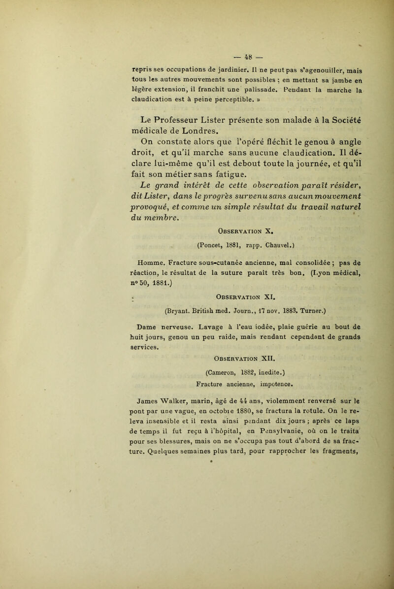 reprisses occupations de jardinier. Il ne peut pas s’agenouiller, mais tous les autres mouvements sont possibles ; en mettant sa jambe en légère extension, il franchit une palissade. Pendant la marche la claudication est à peine perceptible. » Le Professeur Lister présente son malade à la Société médicale de Londres. On constate alors que l’opéré fléchit le genou à angle droit, et qu’il marche sans aucune claudication. Il dé- clare lui-même qu’il est debout toute la journée, et qu’il fait son métier sans fatigue. Le grand intérêt de cette observation paraît résider, dit Lister, dans le progrès survenu sans aucun mouvement provoqué, et comme un simple résultat du travail naturel du membre. Observation X. (Poncet, 1881, rapp. Chauvel.) Homme. Fracture sous-cutanée ancienne, mal consolidée ; pas de réaction, le résultat de la suture paraît très bon. (I.yon médical, n» 50, 1881.) Observation XI. (Bryant. British med. Journ., 17 nov. 1883. Turner.) Dame nerveuse. Lavage à l’eau iodée, plaie guérie au bout de huit jours, genou un peu raide, mais rendant cependant de grands services. Observation XII. (Cameron, 1882, inédite.) Fracture ancienne, impotence. James Walker, marin, âgé de 44 ans, violemment renversé sur le pont par une vague, en octobie 1880, se fractura la rotule. On le re- leva insensible et il resta ainsi pendant dix jours; après ce laps de temps il fut reçu à l’hôpital, en Pensylvanie, où on le traita pour ses blessures, mais on ne s’occupa pas tout d’abord de sa frac- ture. Quelques semaines plus tard, pour rapprocher les fragments,