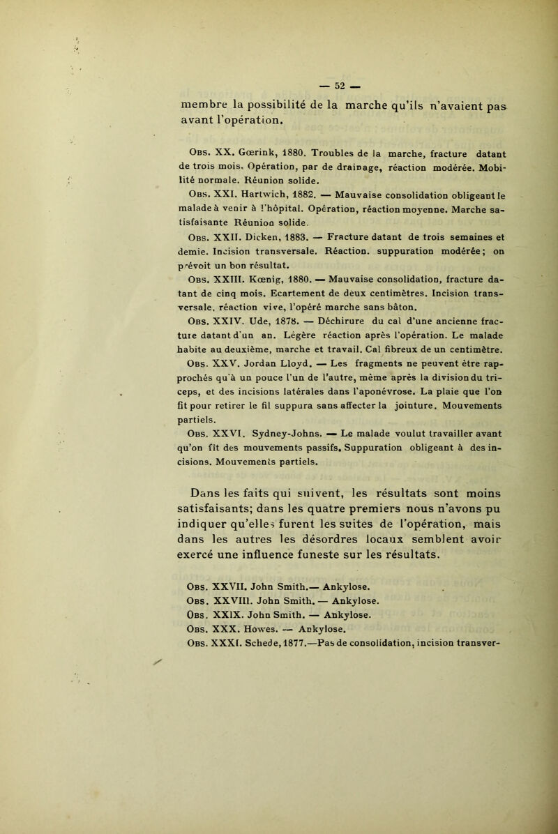 membre la possibilité de la marche qu’ils n’avaient pas avant l’opération. Obs. XX. Gœrink, 1880. Troubles de la marche, fracture datant de trois mois. Opération, par de drainage, réaction modérée. Mobi- lité normale. Réunion solide. Obs. XXI. Hartwich, 1882. — Mauvaise consolidation obligeant le malade à venir à 1 hôpital. Opération, réaction moj'enne. Marche sa- tisfaisante Réunion solide. Obs. XXII. Dicken, 1883. — Fracture datant de trois semaines et demie. Incision transversale. Réaction, suppuration modérée; on prévoit un bon résultat. Obs. XXIII. Kœnig, 1880. — Mauvaise consolidation, fracture da- tant de cinq mois. Ecartement de deux centimètres. Incision trans- versale, réaction vive, l’opéré marche sans bâton. Obs. XXIV. Ude, 1878. — Déchirure du cal d’une ancienne frac- ture datant d'un an. Légère réaction après l’opération. Le malade habite au deuxième, marche et travail. Cal fibreux de un centimètre. Obs. XXV. Jordan Lloyd. — Les fragments ne peuvent être rap- prochés qu'à un pouce l’un de l’autre, même après la division du tri- ceps, et des incisions latérales dans l’aponévrose. La plaie que l’on fit pour retirer le fil suppura sans affecter la jointure. Mouvements partiels. Obs. XXVI. Sydney-Johns. — Le malade voulut travailler avant qu’on fit des mouvements passifs. Suppuration obligeant à des in- cisions. Mouvements partiels. Dans les faits qui suivent, les résultats sont moins satisfaisants; dans les quatre premiers nous n’avons pu indiquer qu’elles furent les suites de l’opération, mais dans les autres les désordres locaux semblent avoir exercé une influence funeste sur les résultats. Obs. XXVII. John Smith.— Ankylosé. Obs. XXVIII. John Smith.— Ankylosé. Obs. XXIX. John Smith. — Ankylosé. Obs. XXX. Howes. — Ankylosé. Obs. XXXI. Schede, 1877.—Pas de consolidation, incision transver-