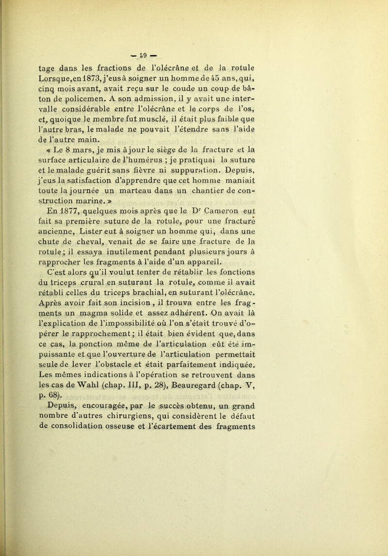 tage dans les fractions de l’o!écrâne et de Ja rotule Lorsque,enl873, j’eusà soigner un homme de 45 ans, qui, cinq mois avant, avait reçu sur le coude un coup de bâ- ton de policemen. A son admission, il y avait une inter- valle considérable entre l’olécràne et le corps de l’os, et, quoique le membre fut musclé, il était plus faible que l’autre bras, le malade ne pouvait l’étendre sans l’aide de l’autre main. « Le 8 mars, je mis àjour le siège de la fracture et la surface articulaire de l’humérus ; je pratiquai la suture et le malade guérit sans fièvre ni suppuration. Depuis, j’eus la satisfaction d’apprendre que cet homme maniait toute la journée un marteau dans un chantier de con- struction marine. » En 1877, quelques mois après que le Dr Cameron eut fait sa première suture de la rotule, pour une fracture ancienne, Lister eut à soigner un homme qui, dans une chute de cheval, venait de se faire une fracture de la rotule; il essaya inutilement pendant plusieurs jours à rapprocher les fragments à l’aide d’un appareil. C’est alors cju’il voulut tenter de rétablir les fonctions du triceps crural en suturant la rotule, comme il avait rétabli celles du triceps brachial, en suturant l’olécrâne. Après avoir fait son incision, il trouva entre les frag- ments un magma solide et assez adhérent. On avait là l’explication de l’impossibilité où l’on s’était trouvé d’o- pérer le rapprochement; il était bien évident que,dans ce cas, la ponction même de l’articulation eût été im- puissante et que l’ouverture de l’articulation permettait seule de lever l’obstacle et était parfaitement indiquée. Les mêmes indications à l’opération se retrouvent dans les cas de Wahl (chap. III, p. 28), Beauregard (chap. Y, p. 68). Depuis, encouragée, par le succès obtenu, un grand nombre d’autres chirurgiens, qui considèrent le défaut de consolidation osseuse et l’écartement des fragments