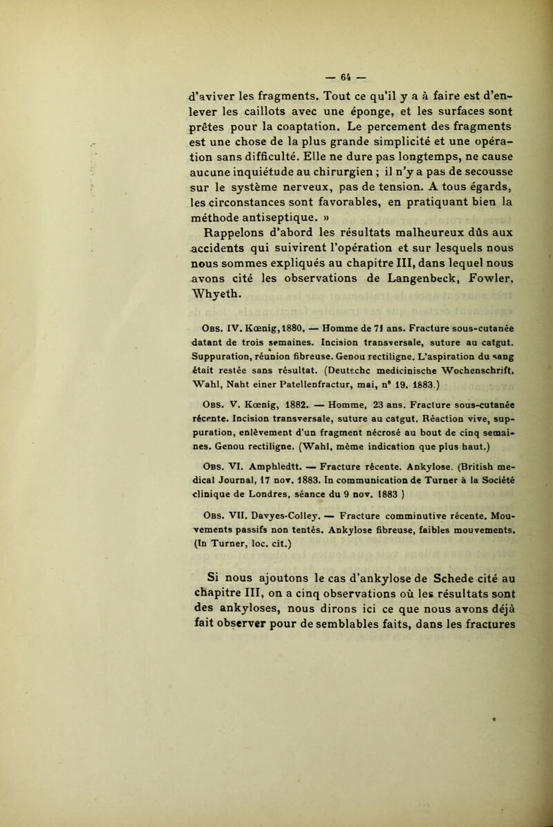 d’aviver les fragments. Tout ce qu’il y a à faire est d’en- lever les caillots avec une éponge, et les surfaces sont prêtes pour la coaptation. Le percement des fragments est une chose de la plus grande simplicité et une opéra- tion sans difficulté. Elle ne dure pas longtemps, ne cause aucune inquiétude au chirurgien ; il n’y a pas de secousse sur le système nerveux, pas de tension. A tous égards, les circonstances sont favorables, en pratiquant bien la méthode antiseptique. » Rappelons d’abord les résultats malheureux dûs aux accidents qui suivirent l’opération et sur lesquels nous nous sommes expliqués au chapitre III, dans lequel nous avons cité les observations de Langenbeck, Fowler, Whyeth. Obs. IV. Kœnig,1880. — Homme de 71 ans. Fracture sous-cutanée datant de trois semaines. Incision transversale, suture au catgut. * Suppuration, réunion fibreuse. Genou rectiligne. L’aspiration du sang était restée sans résultat. (Deutsche medicinische Wochenschrift. Wahl, Naht einer Patellenfractur, mai, n6 19. 1883.) Obs. V. Kœnig, 1882. — Homme, 23 ans. Fracture sous-cutanée récente. Incision transversale, suture au catgut. Réaction vive, sup- puration, enlèvement d'un fragment nécrosé au bout de cinq semai- nes. Genou rectiligne. (Wahl, même indication que plus haut.) Obs. VI. Amphledtt. — Fracture récente. Ankylosé. (British me- dical Journal, 17 nov. 1883. In communication de Turner à la Société clinique de Londres, séance du 9 nov. 1883 ) Obs. VII. Davyes-Colley. — Fracture comminutive récente. Mou- vements passifs non tentés. Ankylosé fibreuse, faibles mouvements. (In Turner, loc. cit.) Si nous ajoutons le cas d’ankylose de Schede cité au chapitre III, on a cinq observations où les résultats sont des ankylosés, nous dirons ici ce que nous avons déjà fait observer pour de semblables faits, dans les fractures