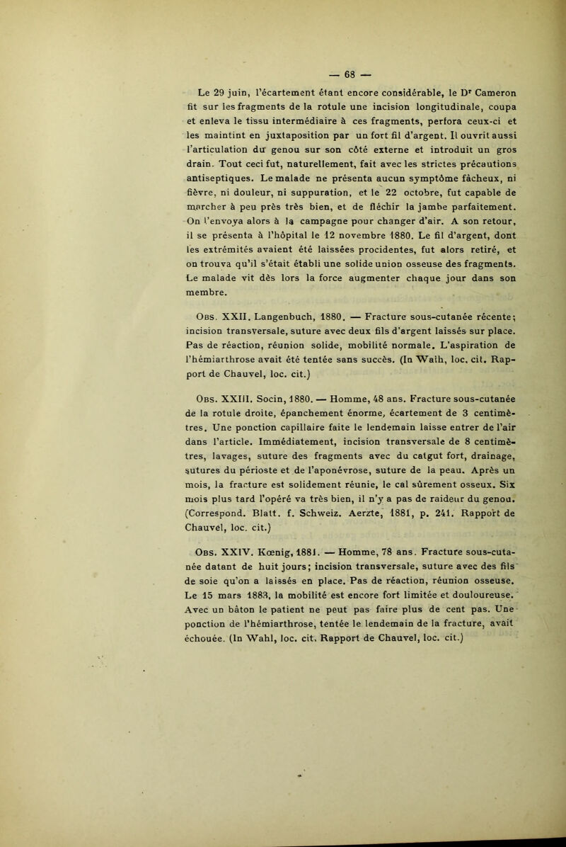 Le 29 juin, l’écartement étant encore considérable, le Dr Cameron fit sur les fragments de la rotule une incision longitudinale, coupa et enleva le tissu intermédiaire à ces fragments, perfora ceux-ci et les maintint en juxtaposition par un fort fil d’argent. Il ouvrit aussi l’articulation du genou sur son côté externe et introduit un gros drain. Tout ceci fut, naturellement, fait avec les strictes précautions antiseptiques. Le malade ne présenta aucun symptôme fâcheux, ni fièvre, ni douleur, ni suppuration, et le 22 octobre, fut capable de marcher à peu près très bien, et de fléchir la jambe parfaitement. On l’envoya alors à la campagne pour changer d’air. A son retour, il se présenta à l’hôpital le 12 novembre 1880. Le fil d’argent, dont les extrémités avaient été laissées procidentes, fut alors retiré, et on trouva qu’il s’était établi une solide union osseuse des fragments. Le malade vit dès lors la force augmenter chaque jour dans son membre. Obs. XXII. Langenbuch, 1880. — Fracture sous-cutanée récente; incision transversale, suture avec deux fils d’argent laissés sur place. Pas de réaction, réunion solide, mobilité normale. L’aspiration de l’hémiarthrose avait été tentée sans succès. (In Walh, loc. cit. Rap- port de Chauvel, loc. cit.) Obs. XXIil. Socin, 1880. — Homme, 48 ans. Fracture sous-cutanée de la rotule droite, épanchement énorme, écartement de 3 centimè- tres. Une ponction capillaire faite le lendemain laisse entrer de l’air dans l’article. Immédiatement, incision transversale de 8 centimè- tres, lavages, suture des fragments avec du catgut fort, drainage, sutures du périoste et de l’aponévrose, suture de la peau. Après un mois, la fracture est solidement réunie, le cal sûrement osseux. Six mois plus tard l’opéré va très bien, il n’y a pas de raideur du genou. (Correspond, Blalt. f. Schweiz. Aerzte, 1881, p. 241. Rapport de Chauvel, loc. cit.) Obs. XXIV. Kœnig, 1881. — Homme, 78 ans. Fracture sous-cuta- née datant de huit jours; incision transversale, suture avec des fils de soie qu’on a laissés en place. Pas de réaction, réunion osseuse. Le 15 mars 1883, la mobilité est encore fort limitée et douloureuse. Avec un bâton le patient ne peut pas faire plus de cent pas. Une ponction de l’hémiarthrose, tentée le lendemain de la fracture, avait échouée. (In Wahl, loc. cit. Rapport de Chauvel, loc. cit.)