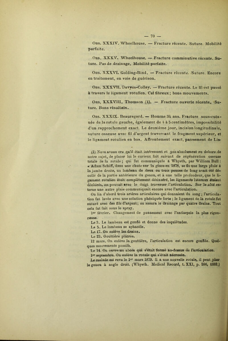 Obs. XXXIV. Wheelhouse. — Fracture récente. Suture. Mobilité parfaite. . Obs. XXXV. Wheelhouse. — Fracture comminutive récente. Su- ture. Pas de drainage. Mobilité parfaite. Obs. XXXVI. Golding-Bind. — Fracture récente. Suture. Encore en traitement, en voie de guérison. Obs. XXXVTI. Davyes-Colley. —Fracture récente. Le fil est passé à travers le ligament rotulien. Cal fibreux; bons mouvements. Obs. XXXVIII. Thomson (1). — Fracture ouverte récente. Su- ture. Bons résultats. Obs. XXXIX. Beauregard. — Homme 34 ans. Fracture sous-cuta- née de la rotule gauche, également de 4 à 5 centimètres, impossibilité d’un rapprochement exact. Le deuxième jour, incision longitudinale, suture osseuse avec fil d’argent traversant le fragment supérieur, et le ligament rotulien en bas. Affrontement exact, pansement de Lis- (1) Xo ’s avons cru qu’il était intéressant et pas absolument en dehors de notre sujet, de placer ici le curieux fait suivant de régénération osseuse totale de la rotule ; qui fut communiquée à Whyeth, par William Bull : « Adam Schiff, dans une chute sur la glace en 1878, se fit une large plaie à la jambe droite, un lambeau de deux ou trois pouces de long avait été dé- collé de la partie antérieure du genou, et à une telle profondeur, que le li- gament rotulien était complètement désinséré, les ligaments latéraux étaient déchirés, on pouvait avec le doigt traverser l’articulation. Sur le côté ex- terne une autre plaie communiquait encore avec l’articulation. On lia d’abord trois artères articulaires qui donnaient du sang ; l'articula- tion fut lavée avec une solution phéniquée forte ; le ligament de la rotule fut suturé avec des fils d’argent; on assura lo drainage par quatre drains. Tout cela fut fait sous le spray. 1er février. Changement de pansement avec l’antisepsie la plus rigou- reuse. Le 3. Le lambeau est gonflé et donne des inquiétudes. Le 5. Le lambeau se sphacèle. Lo 17. On enlève les drains. Le 23. Gouttière plâtrée. 12 mars. On enlève la gouttière, l’articulation est encore gonflée. Quel- ques mouvements passifs. Le 14. On ouvre un abcès qui s’était formé au-dessus de l’articulation. 1er septembre. Ou enlève la rotule qui s'était nécrosée. Le malade est revu le 1er mars 1879. Il a une nouvelle rotule, il peut plier le genou à angle droit. (Whyeth. Medical Record, t. XXI, p. 596, 1882.) I