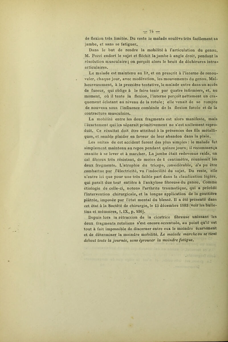 de flexion très limitée. Du reste le malade soulève très facilement sa jambe, et sans se fatiguer. Dans le but de rendre la mobilité à l’articulation du genou, M. Pozzi endort le sujet et fléchit la jambe à angle droit, pendant la résolution musculaire; on perçoit alors le bruit de déchirures intra- articulaires. Le malade est maintenu au lit, et on prescrit à l’interne de renou- veler, chaque jour, avec modération, les mouvements du genou. Mal- heureusement, à la première tentative, le malade entre dans un accès de fureur, qui oblige à le faire tenir par quatre infirmiers, et, au moment, où il tente la flexion, l’interne perçoit nettement un cra- quement éclatant au niveau de la rotule; elle venait de se rompre de nouveau sous l'influence combinée de la flexion forcée et de la contracture musculaire. La mobilité entre les deux fragments est alors manifeste, mais l’écartement qui les séparait primitivement ne s’est nullement repro- duit. Ce résultat doit être attribué à la présences des fils métalli- ques, et semble plaider en faveur de leur abandon dans la plaie. Les suites de cet accident furent des plus simples : le malade fut simplement maintenu au repos pendant quinze jours; il recommença ensuite à se lever et à marcher. La jambe était redevenue raide, un cal fibreux très résistant, de moins de 1 centimètre, réunissait les deux fragments. L’atrophie du triceps, considérable, n’a pu être combattue par l’électricité, vu l’indocilité du sujet. Du reste, elle n’entre ici que pour une très faible part dans la claudication légère, qui paraît due tout entière à l'ankylose fibreuse du genou. Comme étiologie de celle-ci, notons l’arthrite traumatique, qui a précédé l’intervention chirurgicale, et la longue application de la gouttière plâtrée, imposée par l’état mental du blessé. Il a été présenté dans cet état à la Société de chirurgie, le 13 décembre 1883 (voir les bulle- tins et mémoires, t. IX, p. 936). Depuis lors la rétraction de la cicatrice fibreuse unissant les deux fragments rotuliens s’est encore accentuée, au point qu’il est tout à fait impossible de discerner entre eux le moindre écartement et de déterminer la moindre mobilité. Le malade marche ou se tient debout toute la journée, sans éprouver la moindre fatigue.