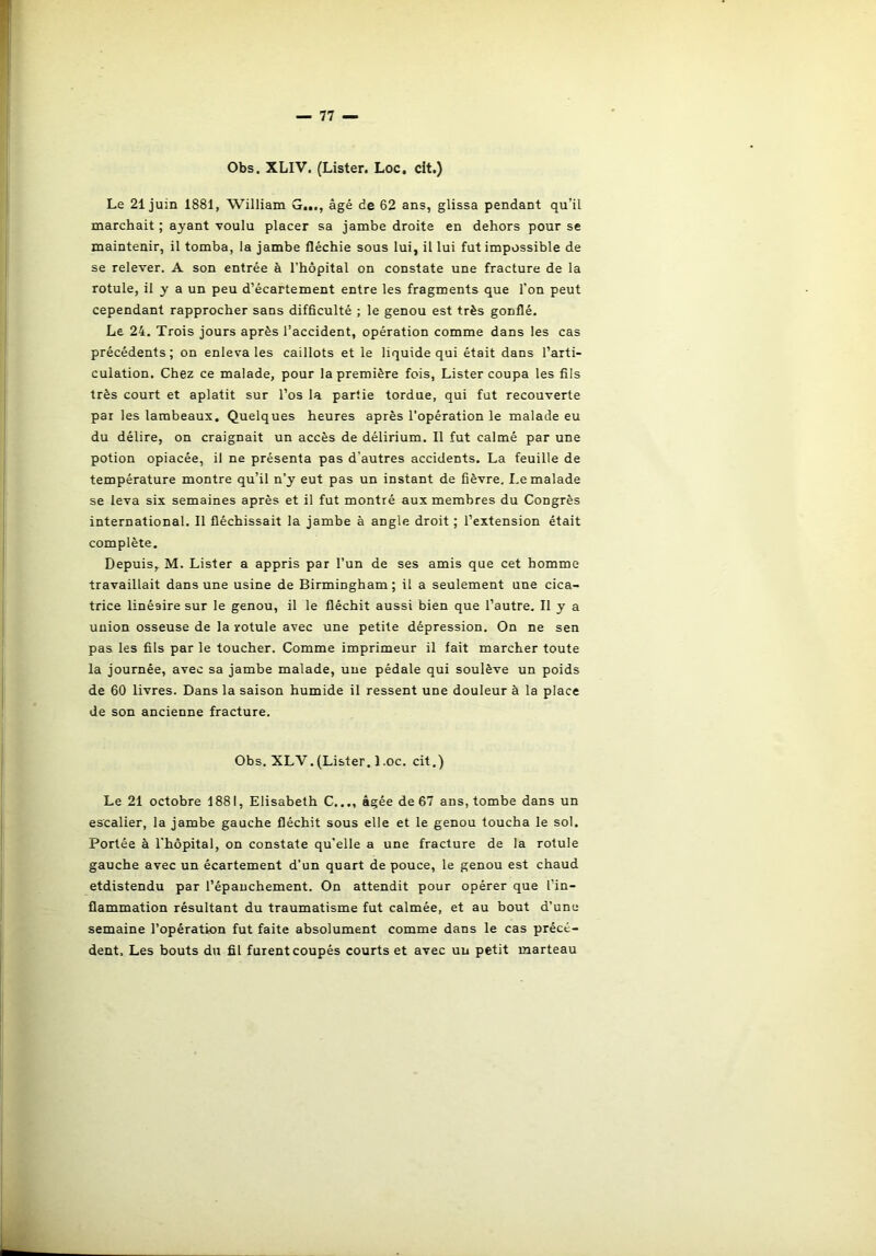 Obs. XLIV. (Lister. Loc, cit.) Le 21 juin 1881, William G..., âgé de 62 ans, glissa pendant qu’il marchait ; ayant voulu placer sa jambe droite en dehors pour se maintenir, il tomba, la jambe fléchie sous lui, il lui fut impossible de se relever. A son entrée à l'hôpital on constate une fracture de la rotule, il y a un peu d’écartement entre les fragments que l’on peut cependant rapprocher sans difficulté ; le genou est très gonflé. Le 24. Trois jours après l’accident, opération comme dans les cas précédents; on enleva les caillots et le liquide qui était dans l’arti- culation. Chez ce malade, pour la première fois, Lister coupa les fils très court et aplatit sur l’os la partie tordue, qui fut recouverte par les lambeaux. Quelques heures après l’opération le malade eu du délire, on craignait un accès de délirium. Il fut calmé par une potion opiacée, il ne présenta pas d’autres accidents. La feuille de température montre qu’il n’y eut pas un instant de fièvre. Le malade se leva six semaines après et il fut montré aux membres du Congrès international. Il fléchissait la jambe à angle droit ; l’extension était complète. Depuis, M. Lister a appris par l’un de ses amis que cet homme travaillait dans une usine de Birmingham; il a seulement une cica- trice linéaire sur le genou, il le fléchit aussi bien que l’autre. Il y a union osseuse de la rotule avec une petite dépression. On ne sen pas les fils par le toucher. Comme imprimeur il fait marcher toute la journée, avec sa jambe malade, une pédale qui soulève un poids de 60 livres. Dans la saison humide il ressent une douleur à la place de son ancienne fracture. Le 21 octobre 1881, Elisabeth C..., âgée de 67 ans, tombe dans un escalier, la jambe gauche fléchit sous elle et le genou toucha le sol. Portée à l’hôpital, on constate qu’elle a une fracture de la rotule gauche avec un écartement d’un quart de pouce, le genou est chaud etdistendu par l’épanchement. On attendit pour opérer que l’in- flammation résultant du traumatisme fut calmée, et au bout d’une semaine l’opération fut faite absolument comme dans le cas précé- dent, Les bouts du fil fuient coupés courts et avec un petit marteau Obs. XLV.(Lister. 1 .oc. cit.)