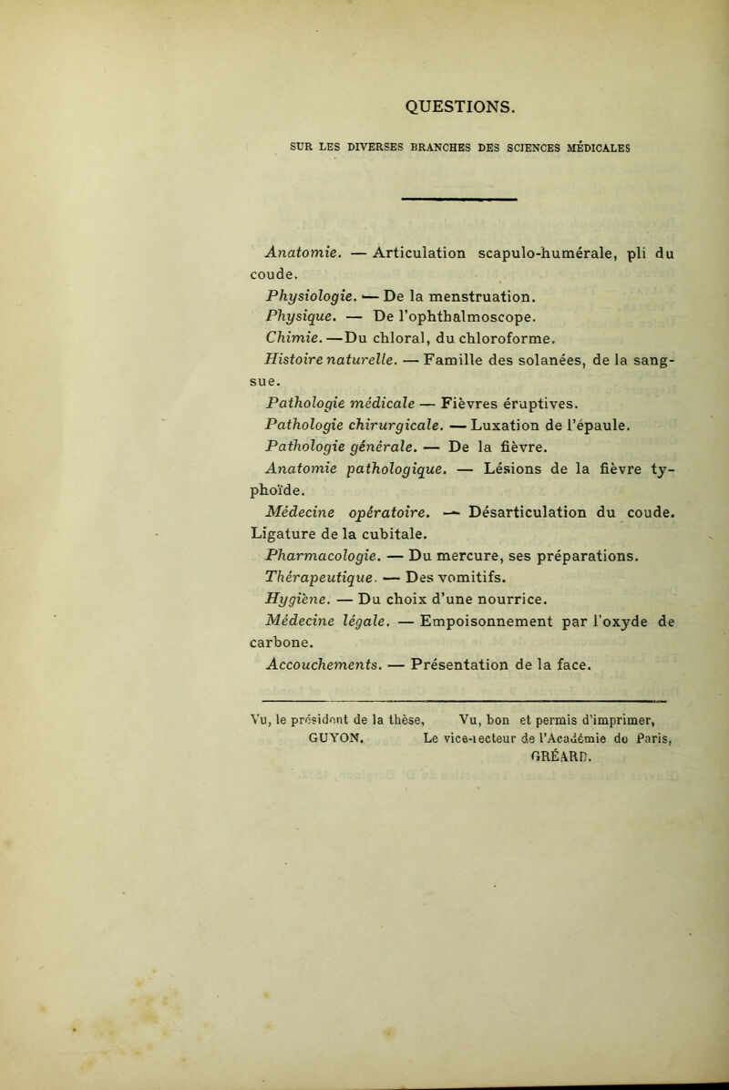 QUESTIONS. SUR LES DIVERSES BRANCHES DES SCIENCES MÉDICALES Anatomie. — Articulation scapulo-humérale, pli du coude. Physiologie. *— De la menstruation. Physique. — De l’ophthalmoscope. Chimie.—Du chloral, du chloroforme. Histoire naturelle. — Famille des solanées, de la sang- sue. Pathologie médicale — Fièvres éruptives. Pathologie chirurgicale. — Luxation de l’épaule. Pathologie générale. — De la fièvre. Anatomie pathologique. — Lésions de la fièvre ty- phoïde. Médecine opératoire. —> Désarticulation du coude. Ligature de la cubitale. Pharmacologie. — Du mercure, ses préparations. Thérapeutique. — Des vomitifs. Hygiène. — Du choix d’une nourrice. Médecine légale. — Empoisonnement par l’oxyde de carbone. Accouchements. — Présentation de la face. Vu, le président de la thèse. Vu, bon et permis d’imprimer, GUYON. Le vice-iecteur de l'Académie do Paris, GRÉARD.