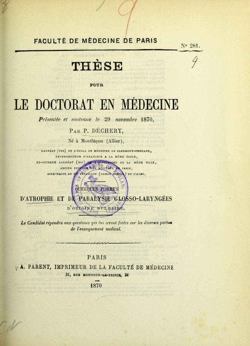 FACULTÉ DE MÉDECINE DE PARIS N» 281. THÈSE ^ POUR LE DOCTOEAT EN MÉDECINE Présentée et soutenue le 29 novembre 1870, Par P. DÉCHERY, Né à Montlùçon (Allier), LAURÉAT (ter) DE L’ECOLE DE MÉDECINE DE CLERMONT-FBRRAND, EX-PROSECTEUR D’ANATOMIE A LA MÊME ÉCOLE, ht Candidat répondra aux questions qui ha seront faites sur les diverses partm de l’enseignement médical. PARIS (cA. PARENT, IMPRIMEUR DE LA FACULTÉ DE MÉDECINE 31, BOB MONSIEÜR-LB-PRINCJS, 31 1870