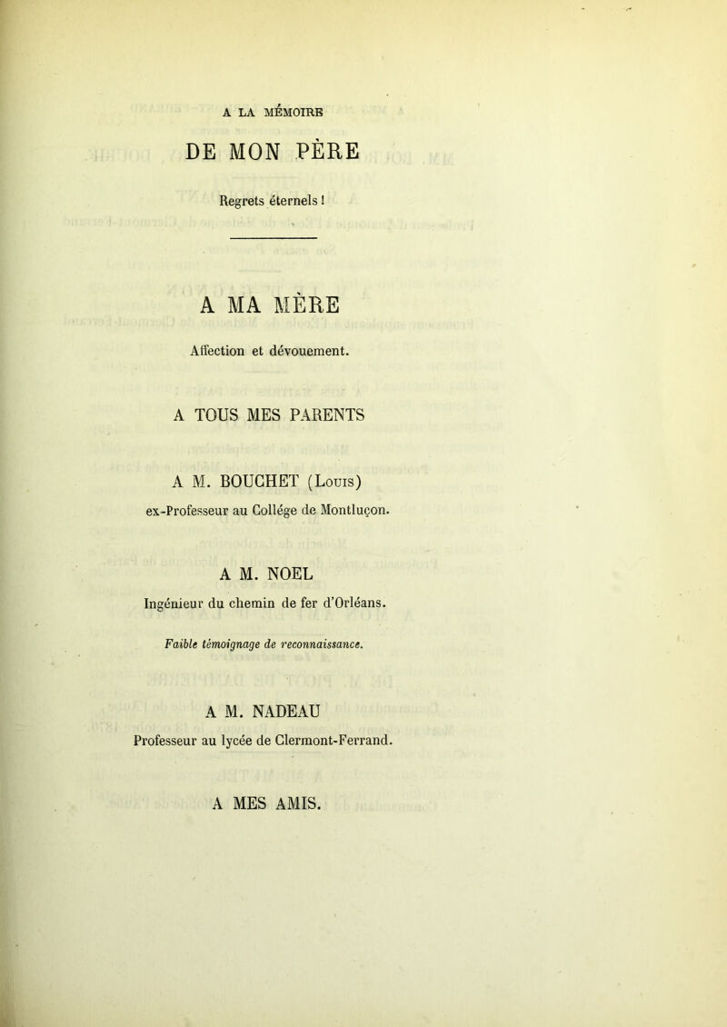 A LA MEMOIRE DE MON PÈRE Regrets éternels ! A MA MÈRE Affection et dévouement. A TOUS MES PARENTS A M. BOUCHET (Louis) ex-Professeur au Collège de Montluçon. A M. NOËL Ingénieur du chemin de fer d’Orléans. Faible témoignage de reconnaissance. A M. NADEAU Professeur au lycée de Clermont-Ferrand. A MES AMIS.