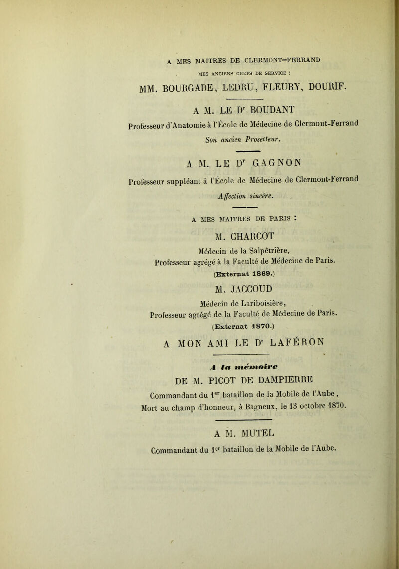 A MES MAITRES DE CLERMONT-FERRAND MES ANCIENS CHEFS DE SERVICE : MM. BOURGADE, LEDRU, FLEURY, DOURIF. A M. LE D' BOUDANT Professeur d’Anatomie à l’École de Médecine de Clermont-Ferrand Son ancien Prosecteur. A M. LE D'’ GAGNON Professeur suppléant à l’École de Medecine de Clermont-Feriand Affection sincère. A MES MAITRES DE PARIS I M. CHARCOT Médecin de la Salpêtrière, Professeur agrégé à la Faculté de Médecine de Paris. (Externat 1869.) M. JACCOUD Médecin de Lariboisière, Professeur agrégé de la Faculté de Médecine de Paris. (Externat 1870.) A MON AMI LE D' LAFÉRON - \ A ta mémoire DE M. PICOT DE DAMPIERRE Commandant du bataillon de la Mobile de 1 Aube, Mort au champ d’honneur, à Bagneux, le 13 octobre 1870. A M. MUTEL Commandant du 1®' bataillon de la Mobile de l’Aube.