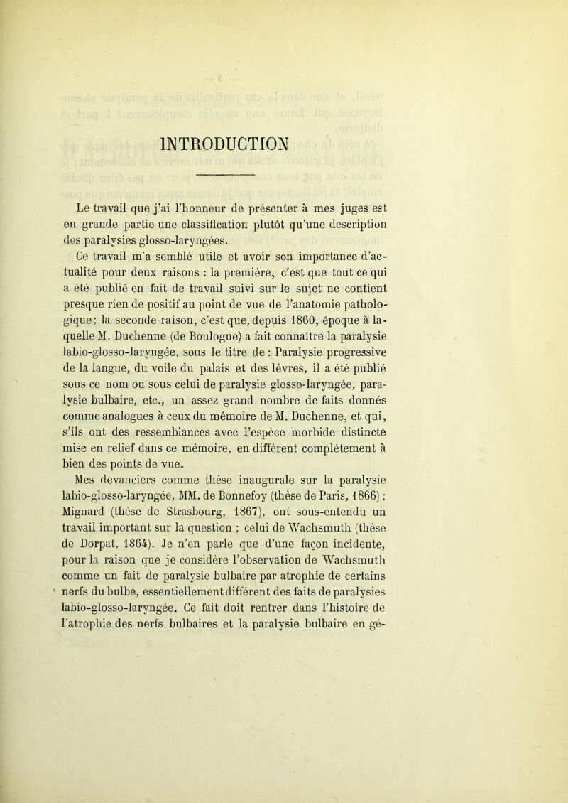 INTRODUCTION Le travail que j’ai l’honneur de présenter à mes juges est en grande partie une classification plutôt qu’une description dos paralysies glosso-laryngées. Ce travail m’a semblé utile et avoir son importance d’ac- tualité pour deux raisons : la première, c’est que tout ce qui a été publié en fait de travail suivi sur le sujet ne contient presque rien de positif au point de vue de l’anatomie patholo- gique; la seconde raison, c’est que, depuis 1860, époque à la- quelle M. Ducbenne (de Boulogne) a fait connaître la paralysie labio-glosso-laryngée, sous le titre de : Paralysie progressive de la langue, du voile du palais et des lèvres, il a été publié sous ce nom ou sous celui de paralysie glosso-laryngée, para- lysie bulbaire, etc., un assez grand nombre de faits donnés comme analogues à ceux du mémoire de M. Ducbenne, et qui, s’ils ont des ressemblances avec l’espèce morbide distincte mise en relief dans ce mémoire, en diffèrent complètement à bien des points de vue. Mes devanciers comme thèse inaugurale sur la paralysie labio-giosso-laryngée, MM. de Bonnefoy (thèse de Paris, 1866) ; Mignard (thèse de Strasbourg, 1867), ont sous-entendu un travail important sur la question ; celui deAVachsinutb (thèse de Dorpat, 1864). Je n’en parle que d’une façon incidente, pour la raison que je considère l’observation de Wachsmuth comme un fait de paralysie bulbaire par atrophie de certains ‘ nerfs du bulbe, essentiellement différent des faits de paralysies labio-glosso-laryngée. Ce fait doit rentrer dans l’histoire de l’atrophie des nerfs bulbaires et la paralysie bulbaire en gé-