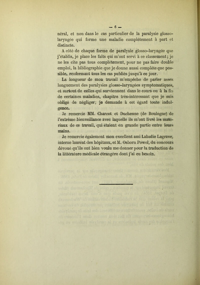 néral, et non dans le cas particulier de la paralysie glosso- laryngée qui forme une maladie complètement à part et distincte. A côté de chaque forme de paralysie glosso-laryngée que j’établis, je place les faits qui m’ont servi à ce classement; je ne les cite pas tous complètement, pour ne pas faire double emploi, la bibliographie que je donne aussi complète que pos- sible, renfermant tous les cas publiés jusqu’à ce jour. La longueur de mon travail m’empêche de parler assez longuement des paralysies glosso-laryngées symptomatiques, et surtout de celles qui surviennent dans le cours ou à la fin de certaines maladies, chapitre très-intéressant que je suis obligé de négliger; je demande à cet égard toute indul- gence. Je remercie MM. Charcot et Ducbenne (de Boulogne) de l’extrême bienveillance avec laquelle ils m’ont livré les maté- riaux de ce travail, qui étaient en grande partie entre leurs mains. Je remercie également mon excellent ami Labadie Lagrave, interne lauréat des hôpitaux, et M. Osborn Powel, du concours dévoué qu’ils ont bien voulu me donner pour la traduction de la bttérature médicale étrangère dont j’ai eu besoin.