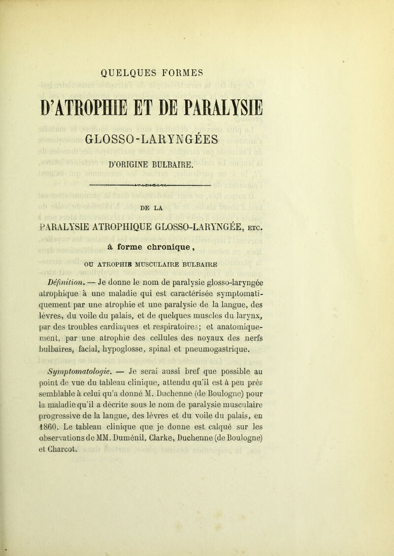 QUELQUES FORMES D’ATROPHIE ET DE PARALYSIE GLOSSO-LARYNGÉES D’ORIGINE BULBAIRE. DE LA PARALYSIE ATROPHIQUE GLOSSO-LARYNGÉE, etc. à forme chronique, ou ATROPHIE MUSCULAIRE BULBAIRE Définition. — Je donne le nom de paralysie glosso-laryngée atrophique à une maladie qui est caractérisée symptomati- quement par une atrophie et une paralysie de la langue, des lèvres, du voile du palais, et de quelques muscles du larynx, par des troubles cardiaques et respiratoires; et anatomique- ment, par une atrophie des cellules des noyaux des nerfs Iiulbaires, facial, hypoglosse, spinal et pneumogastrique. Symptomatologie. — Je serai aussi bref que possible au point de vue du tableau clinique, attendu qu’il est à peu prèr- semblable à celui qu’a donné M. Duchenne (de Boulogne) pour la maladie qu’il a décrite sous le nom de paralysie musculaire progressive de la langue, des lèvres et du voile du palais, en 1860. Le tableau clinique que je donne est calqué sur les observations de MM. Duménil, Clarke, Duchenne (de Boulogne) et Charcot.