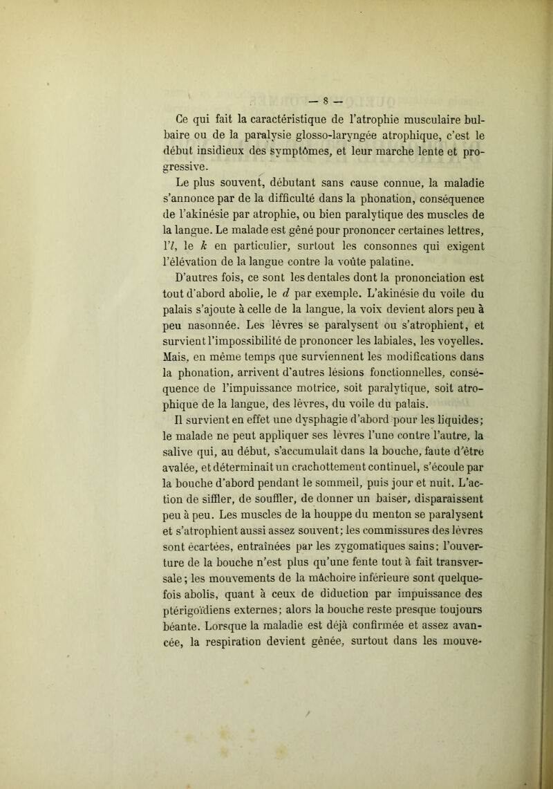 Ce qui fait la caractéristique de l’atrophie musculaire bul- baire ou de la paralysie glosso-laryngée atrophique, c’est le début insidieux des symptômes, et leur marche lente et pro- gressive. Le plus souvent, débutant sans cause connue, la maladie s’annonce par de la difficulté dans la phonation, conséquence de l’akinésie par atrophie, ou bien paralytique des muscles de la langue. Le malade est gêné pour prononcer certaines lettres, 1’/, le k en particulier, surtout les consonnes qui exigent l’élévation de la langue contre la voûte palatine. D’autres fois, ce sont les dentales dont la prononciation est tout d’abord abolie, le d par exemple. L’akinésie du voile du palais s’ajoute à celle de la langue, la voix devient alors peu à peu nasonnée. Les lèvres se paralysent ou s’atrophient, et survient l’impossibilité de prononcer les labiales, les voyelles. Mais, en même temps que surviennent les modifications dans la phonation, arrivent d’autres lésions fonctionnelles, consé- quence de l’impuissance motrice, soit paralytique, soit atro- phique de la langue, des lèvres, du voile du palais. Il survient en effet une dysphagie d’abord pour les liquides; le malade ne peut appliquer ses lèvres l’une contre l’autre, la salive qui, au début, s’accumulait dans la bouche, faute d'’être avalée, et déterminait un crachottement continuel, s’écoule par la bouche d’abord pendant le sommeil, puis jour et nuit. L’ac- tion de siffler, de souffler, de donner un baiser, disparaissent peu à peu. Les muscles de la houppe du menton se paralysent et s’atrophient aussi assez souvent; les commissures des lèvres sont écartées, entraînées parles zygomatiques sains: l’ouver- ture de la bouche n’est plus qu’une fente tout à fait transver- sale; les mouvements de la mâchoire inférieure sont quelque- fois abolis, quant à ceux de diduction par impuissance des ptérigoïdiens externes; alors la bouche reste presque toujours béante. Lorsque la maladie est déjà confirmée et assez avan- cée, la respiration devient gênée, surtout dans les mouve-