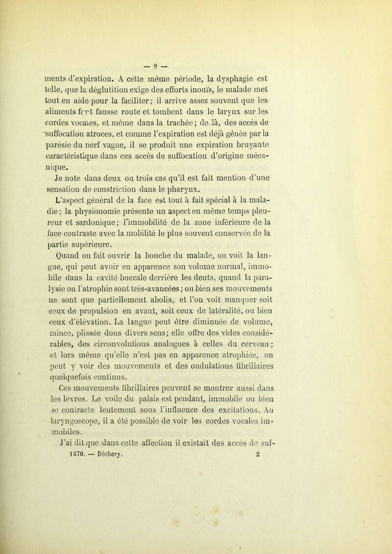 ments d’expiration. A cette même période, la dysphagie est telle, que la déglutition exige des efforts inouïs, le malade met tout en aide pour la faciliter; il arrive assez souvent que les aliments fort fausse route et tombent dans le larynx sur les cordes vocales, et même dans la trachée ; de là, des accès de suffocation atroces, et comme l’expiration est déjà gênée parla parésie du nerf vague, il se produit une expiration bruyante caractéristique dans ces accès de suffocation d’origine méca- nique. Je note dans deux ou trois cas qu’il est fait mention d’une sensation de constriction dans le pharynx. L’aspect général de la face est tout à fait spécial à la mala- die ; la physionomie présente un aspect en même temps pleu- reur et sardonique ; l’immobilité de la zone inférieure de la face contraste avec la mobilité le plus souvent conservée de la partie supérieure. Quand on fait ouvrir la bouche du malade, ou voit la lan- gue, qui peut avoir en apparence son volume normal, immo- bile dans la cavité buccale derrière les dents, quand la para- lysie ou l’atrophie sont très-avancées; ou bien ses mouvements ne sont que partiellement abolis, et l’on voit manquer soit ceux de propulsion en avant, soit ceux de latéralité, ou bien ceux d’élévation. La langue peut être diminuée de volume, mince, plissée dons divers sens; elle offre des vides considé- rables, des circonvolutions analogues à celles du cerveau ; et lors même qu’elle n’est pas en apparence atrophiée, on peut y voir des mouvements et des ondulations übrillaires quelquefois continus. Ces mouvements fibrillaires peuvent se montrer aussi dans les lèvres. Le voile du palais est pendant, immobile ou bien se contracte lentement sous l’influence des excitations. Au laryngoscope, il a été possible de voir les cordes vocales im- mobiles. J’ai dit que dans cette affection il existait des accès de suf- '1870. — Déchery. 2 k