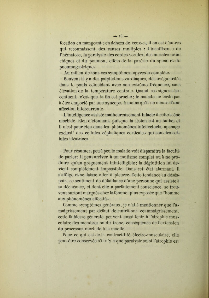 focation en mangeant ; en dehors de ceux-ci, il en est d’autres qui reconnaissent des causes multiples : l’insuffisance de l’hématose, la paralysie des cordes vocales, des muscles bron- chiques et du poumon, effets de la parésie du spinal et du pneumogastrique. Au milieu de tons ces symptômms, apyrexie complète. Souvent il y a des palpitations cardiaques, des irrégularités dans le pouls coïncidant avec son extrême fréquence, sans élévation de la température centrale. Quand ces signes s’ac- centuent, c’est que la fin est proche; le malade ne tarde pas à être emporté par une syncope, à moins qu’il ne meure d’une affection intercurrente. L’intelligence assiste malheureusement intacte à cette scène morbide. Rien d’étonnant, puisque la lésion est au bulbe, et il n’est pour rien dans les phénomènes intellectuels, apanage exclusif des cellules céphaliques corticales qui sont les cel- lules idéatrices. Pour résumer, peu à peu le malade voit disparaître la faculté de parler; il peut arriver à un mutisme complet ou à ne pro- duire qu’un grognement inintelligible; la déglutition lui de- vient complètement impossible. Dans cet état alarmant, il s’afflige et se laisse aller à pleurer. Cette tendance au désés- poir, ce sentiment de défaillance d’une personne qui assiste à sa déchéance, et dont elle a parfaitement conscience, se trou- vent surtout marqués chez la femme, plus exposée que l’homme aux phénomènes affectifs. Gomme symptômes généraux, je n’ai à mentionner que l’a- maigrissement par défaut de nutrition ; cet amaigrissement, cette faiblesse générale peuvent aussi tenir à l’atrophie mus- culaire des membres ou du tronc, conséquence de l’extension du processus morbide à la moelle. Pour ce qui est de la contractilité électro-musculaire, elle peut être conservée s’il n’y a que paralysie ou si l’atrophie est