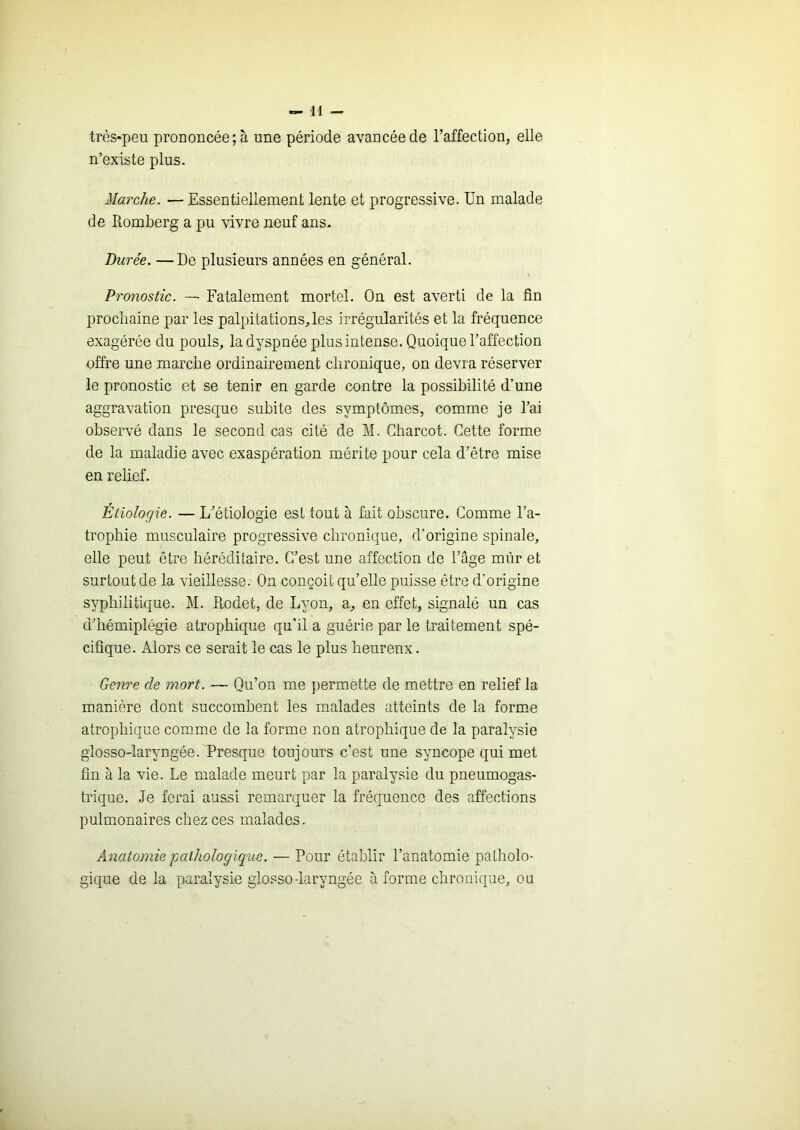 très-peu prononcée; à une période avancée de l’affection, elle n’existe plus. Marche. — Essentiellement lente et progressive. Un malade de Romberg a pu vivre neuf ans. Durée. —De plusieurs années en général. Pronostic. — Fatalement mortel. On est averti de la fin prochaine par les palpitations, les irrégularités et la fréquence exagérée du pouls, la dyspnée plus intense. Quoique l’affection offre une marche ordinairement chronique, on devra réserver le pronostic et se tenir en garde contre la possibilité d’une aggravation presque subite des symptômes, comme je l’ai observé dans le second cas cité de M. Charcot. Cette forme de la maladie avec exaspération mérite pour cela d’être mise en relief. Étiologie. — L’étiologie est tout à fait obscure. Comme l’a- trophie musculaire progressive chronique, d’origine spinale, elle peut être héréditaire. C’est une affection de l’âge mûr et surtout de la vieillesse. On conçoit qu’elle puisse être d’origine syphilitique. M. Rodet, de Lyon, a, en effet, signalé un cas d’hémiplégie atrophique qu’il a guérie par le traitement spé- cifique. Alors ce serait le cas le plus heureux. Genre de mort. — Qu’on me permette de mettre en relief la manière dont succombent les malades atteints de la forme atrophique comme de la forme non atrophique de la paralysie glosso-laryngée. Presque toujours c’est une syncope qui met fin à la vie. Le malade meurt par la paralysie du pneumogas- trique. Je ferai aussi remarquer la fréquence des affections pulmonaires chez ces malades. Anatomie jjathologiqiæ. — Pour établir l’anatomie patholo- gique de la paralysie glosso-laryngée à forme chronique, ou
