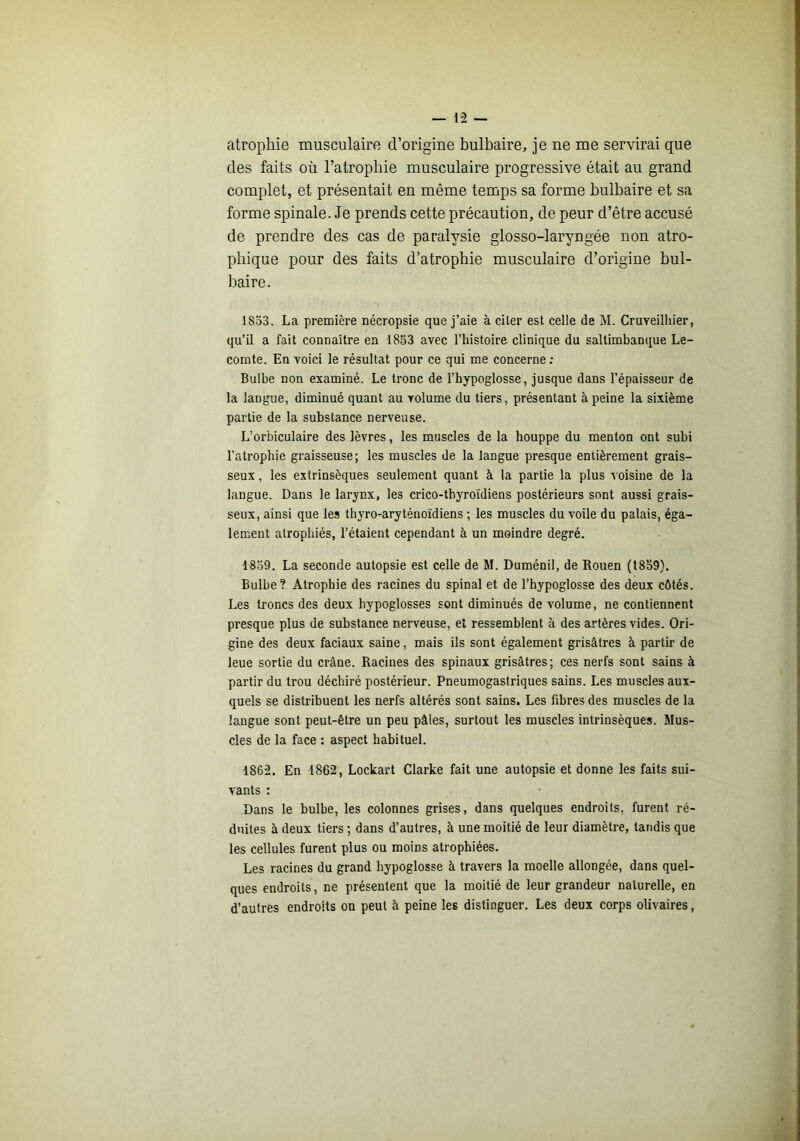 atrophie musculaire d’origine bulbaire, je ne me servirai que des faits où l’atropbie musculaire progressive était au grand complet, et présentait en même temps sa forme bulbaire et sa forme spinale. Je prends cette précaution, de peur d’être accusé de prendre des cas de paralysie glosso-laryngée non atro- phique pour des faits d’atrophie musculaire d’origine bul- baire. 1853. La première nécropsie que j’aie à citer est celle de M. Cruveilliier, qu’il a fait connaître en 1853 avec l’histoire clinique du saltimbanque Le- comte. En voici le résultat pour ce qui me concerne : Bulbe non examiné. Le tronc de l’hypoglosse, jusque dans l’épaisseur de la langue, diminué quant au volume du tiers, présentant à peine la sixième partie de la substance nerveuse. L’orbiculaire des lèvres, les muscles de la houppe du menton ont subi l’atrophie graisseuse; les muscles de la langue presque entièrement grais- seux , les extrinsèques seulement quant à la partie la plus voisine de la langue. Dans le larynx, les crico-tbyroïdiens postérieurs sont aussi grais- seux, ainsi que les thyro-aryténoïdiens ; les muscles du voile du palais, éga- lement atrophiés, l’étaient cependant à un moindre degré. 1859. La seconde autopsie est celle de M. Duménil, de Rouen (1859). Bulbe? Atrophie des racines du spinal et de l’hypoglosse des deux côtés. Les troncs des deux hypoglosses sont diminués de volume, ne contiennent presque plus de substance nerveuse, et ressemblent à des artères vides. Ori- gine des deux faciaux saine, mais ils sont également grisâtres à partir de leue sortie du crâne. Racines des spinaux grisâtres ; ces nerfs sont sains à partir du trou déchiré postérieur. Pneumogastriques sains. Les muscles aux- quels se distribuent les nerfs altérés sont sains. Les fibres des muscles de la langue sont peut-être un peu pâles, surtout les muscles intrinsèques. Mus- cles de la face : aspect habituel. 1862. En 1862, Lockart Clarke fait une autopsie et donne les faits sui- vants : Dans le bulbe, les colonnes grises, dans quelques endroits, furent ré- duites à deux tiers ; dans d’autres, à une moitié de leur diamètre, tandis que les cellules furent plus ou moins atrophiées. Les racines du grand hypoglosse à travers la moelle allongée, dans quel- ques endroits, ne présentent que la moitié de leur grandeur naturelle, en d’autres endroits on peut à peine les distinguer. Les deux corps olivaires,
