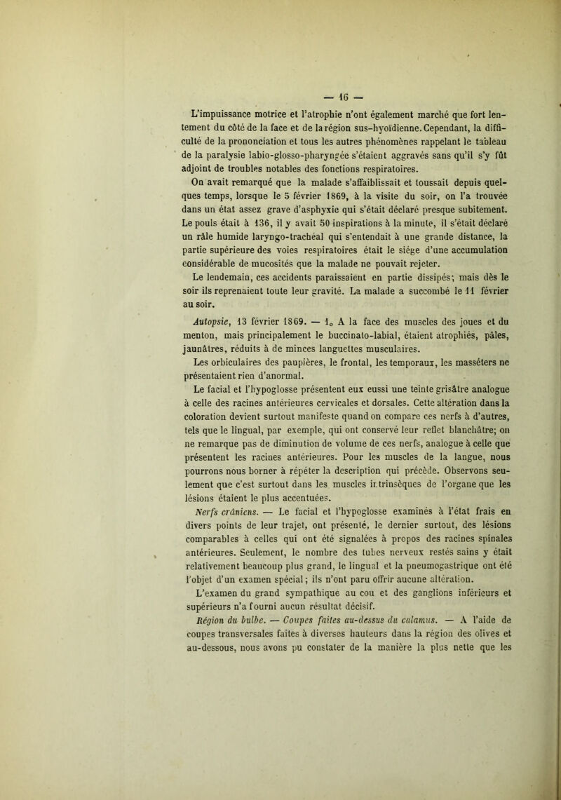 L’impuissance motrice et l’atrophie n’ont également marché que fort len- tement du côté de la face et de la région sus-hyoïdienne. Cependant, la diffi- culté de la prononciation et tous les autres phénomènes rappelant le tableau de la paralysie lahio-glosso-pharyngée s’étaient aggravés sans qu’il s’y fût adjoint de troubles notables des fonctions respiratoires. On avait remarqué que la malade s’afiaiblissait et toussait depuis quel- ques temps, lorsque le 5 février 1869, à la visite du soir, on l’a trouvée dans un état assez grave d’asphyxie qui s’était déclaré presque subitement. Le pouls était à 136, il y avait 50 inspirations à la minute, il s’était déclaré un râle humide laryngo-trachéal qui s’entendait à une grande distance, la partie supérieure des voies respiratoires était le siège d’une accumulation considérable de mucosités que la malade ne pouvait rejeter. Le lendemain, ces accidents paraissaient en partie dissipés; mais dès le soir ils reprenaient toute leur gravité. La malade a succombé le M février au soir. Autopsie, 13 février 1869. — lo A la face des muscles des joues et du menton, mais principalement le buccinato-labial, étaient atrophiés, pâles, jaunâtres, réduits à de minces languettes musculaires. Les orbiculaires des paupières, le frontal, les temporaux, les masséters ne présentaient rien d’anormal. Le facial et l’hypoglosse présentent eux eussi une teinte grisâtre analogue à celle des racines antérieures cervicales et dorsales. Cette altération dans la coloration devient surtout manifeste quand on compare ces nerfs à d’autres, tels que le lingual, par exemple, qui ont conservé leur reflet blanchâtre; on ne remarque pas de diminution de volume de ces nerfs, analogue à celle que présentent les racines antérieures. Pour les muscles de la langue, nous pourrons nous borner à répéter la description qui précède. Observons seu- lement que c’est surtout dans les muscles intrinsèques de l’organe que les lésions étaient le plus accentuées. Nerfs crâniens. — Le facial et l’bypoglosse examinés à l’état frais en divers points de leur trajet, ont présenté, le dernier surtout, des lésions comparables à celles qui ont été signalées à propos des racines spinales antérieures. Seulement, le nombre des tubes nerveux restés sains y était relativement beaucoup plus grand, le lingual et la pneumogastrique ont été l’objet d’un examen spécial ; ils n’ont paru offrir aucune alteration. L’examen du grand sympathique au cou et des ganglions inférieurs et supérieurs n’a fourni aucun résultat décisif. Région du bulbe. — Coupes faites au-dessus du caîainus. — A l’aide de coupes transversales faites à diverses hauteurs dans la région des olives et au-dessous, nous avons pu constater de la manière la plus nette que les