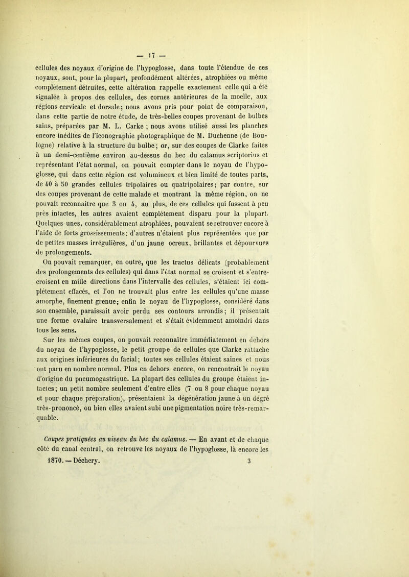 cellules des noyaux d’origine de l’hypoglosse, dans toute retendue de ces noyaux, sont, pour la plupart, profondénaent altérées, atrophiées ou même complètement détruites, cette altération rappelle exactement celle qui a été signalée à propos des cellules, des cornes antérieures de la moelle, aux régions cervicale et dorsale; nous avons pris pour point de comparaison, dans cette partie de notre étude, de très-belles coupes provenant de bulbes sains, préparées par M. L. Carke ; nous avons utilisé aussi les planches encore inédites de l’iconographie photographique de M. Duchenne (de Bou- logne) relative à la structure du bulbe ; or, sur des coupes de Clarke faites à un demi-centième environ au-dessus du bec du calamus scriptorius et représentant l’état normal, on pouvait compter dans le noyau de l’hypo- glosse, qui dans cette région est volumineux et bien limité de toutes parts, de 40 à 50 grandes cellules tripolaires ou quatripolaires; par contre, sur des coupes provenant de cette malade et montrant la même région, on ne pouvait reconnaître que 3 ou 4, au plus, de ces cellules qui fussent à peu prés intactes, les autres avaient complètement disparu pour la plupart. Quelques-unes, considérablement atrophiées, pouvaient se retrouver encore à l’aide de forts grossissements; d’autres n’étaient plus représentées que par de petites masses irrégulières, d’un jaune ocreux, brillantes et dépourvues de prolongements. On pouvait remarquer, en outre, que les tractus délicats (probablement des prolongements des cellules) qui dans l’état normal se croisent et s’entre- croisent en mille directions dans l’intervalle des cellules, s’étaient ici com- plètement effacés, et l’on ne trouvait plus entre les cellules qu’une masse amorphe, finement grenue; enfin le noyau de l’hypoglosse, considéré dans son ensemble, paraissait avoir perdu ses contours arrondis ; il présentait une forme ovalaire transversalement et s’était évidemment amoindri dans tous les sens. Sur les mêmes coupes, on pouvait reconnaître immédiatement en dehors du noyau de l’hypoglosse, le petit groupe de cellules que Clarke rattache aux origines inférieures du facial; toutes ses cellules étaient saines et nous ont paru en nombre normal. Plus en dehors encore, on rencontrait le noyau d’origine du pneumogastrique. La plupart des cellules du groupe étaient in- tactes ; un petit nombre seulement d’entre elles (7 ou 8 pour chaque noyau et pour chaque préparation), présentaient la dégénération jaune à un dégré très-prononcé, ou bien elles avaient subi une pigmentation noire très-remar- quable. Coupes pratiquées au niveau du bec du calamus. — En avant et de chaque côté du canal central, on retrouve les noyaux de l’hypoglosse, là encore les 1870. — Déchery. 3
