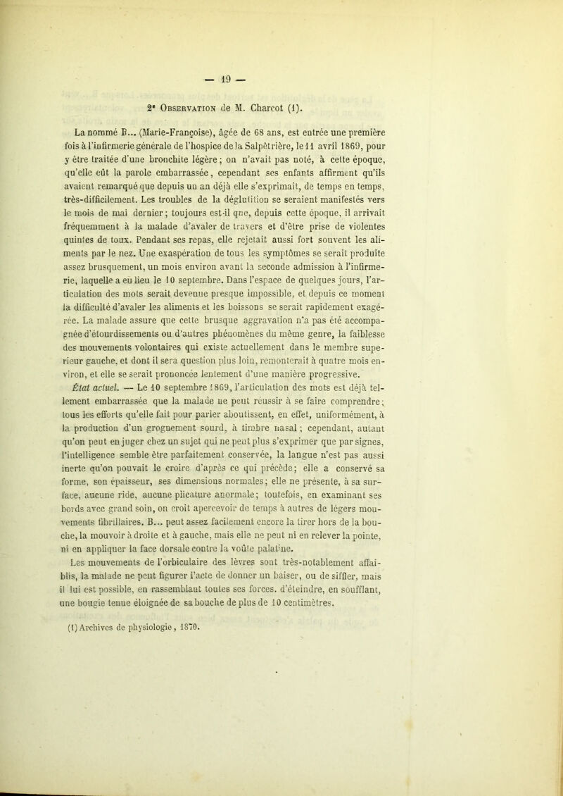 2* Observation île M. Charcot (1). La nommé B... (Marie-Françoise), âgée de 68 ans, est entrée une première fois à l’infirmerie générale de l’hospice delà Salpêtrière, le 11 avril 1869, pour y être traitée d’une bronchite légère; on n’avait pas noté, à cette époque, qu’elle eût la parole embarrassée, cependant ses enfants affirment qu’ils avaient remarqué que depuis un an déjà elle s’exprimait, de temps en temps, très-difficilement. Les troubles de la déglutition se seraient manifestés vers le mois de mai dernier; toujours est-il que, depuis cette époque, il arrivait fréquemment à la malade d’avaler de travers et d’être prise de violentes quintes de toux. Pendant ses repas, elle rejetait aussi fort souvent les ali- ments par le nez. Une exaspération de tous les symptômes se serait produite assez brusquement, un mois environ avant la seconde admission à l’infirme- rie, laquelle a eu lieu le 10 septembre. Dans l’espace de quelques jours, l’ar- ticulation des mots serait devenue presque impossible, et depuis ce moment la difficulté d’avaler les aliments et les boissons se serait rapidement exagé- rée. La malade assure que cette brusque aggravation n’a pas été accompa- gnée d’étourdissements ou d’autres phénomènes du même genre, la faiblesse des mouvements volontaires qui existe actuellement dans le membre supé- rieur gauche, et dont il sera question plus loin, remonterait à quatre mois en- viron, et elle se serait prononcée lentement d’une manière progressive. État actuel. — Le 10 septembre 1869, l’articulation des mots est déjà tel- lement embarrassée que la malade ne peut réussir à se faire comprendre; tous les efforts qu’elle fait pour parier aboutissent, en effet, uniformément, à la production d’un grognement sourd, à timbre nasal ; cependant, autant qu’on peut en juger chez un sujet qui ne peut plus s’exprimer que par signes, l’intelligence semble être parfaitement conservée, la langue n’est pas aussi inerte qu’on pouvait le croire d’après ce qui précède; elle a conservé sa forme, son épaisseur, ses dim.ensious normales; elle ne présente, à sa sur- face, aucune ride, aucune plicature anormale; toutefois, en examinant ses bords avec grand soin, on croit apercevoir de temps à autres de légers mou- vements fibrillaires. B... peut assez facilement encore la tirer hors de la bou- che, la mouvoir à droite et à gauche, mais elle ne peut ni en relever la pointe, ni en appliquer la face dorsale contre la voûte palatme. Les mouvements de l’orbiculaire des lèvres sont très-notablement affai- blis, la malade ne peut figurer l’acte de donner un baiser, ou de siffler, mais i! lui est possible, en rassemblant toutes ses forces, d’éteindre, en soufflant, une bougie tenue éloignée de sa bouche de plus de 10 centimètres. (1) Archives de physiologie, 1870.