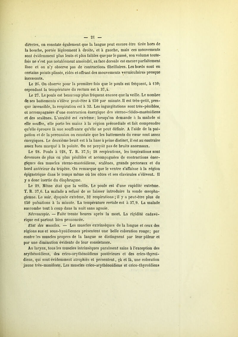 difectes, on constate également que la langue peut encore être tirée hors de la bouche, portée légèrement à droite, et à gauche, mais ces mouvements sont évidemment plus lents et plus faibles que par le passé, son volume toute- fois ne s’est pas notablement amoindri, sa face dorsale est encore parfaitement lisse et on n’y observe pas de contractions tibrillaires. Les bords sont en certains points plissés, ridés et offrant des mouvements yermiculaires presque incessants. Le 20. On observe pour la première fois que le pouls est fréquent, à 130; cependant la température du rectum est à 37,4. Le 27. Le pouls est beaucoup plus fréquent encore que la veille. Le nombre de ses battements s’élève peut-être à 150 par minute. Il est très-petit, pres- que insensible, la respiration est à 32. Les ingurgitations sont très-pénibles, et accompagnées d’une contraction énergique des sterno-cléido-mastoïdiens et des scalènes. L’anxiété est extrême; lorsqu’on demande à la malade si elle souffre, elle porte les mains à la région précordiale et fait comprendre qu'elle éprouve là une souffrance qu’elle ne peut définir. A l’aide de la pal- pation et de la percussion on constate que les battements du cœur sont assez énergiques. Le deuxième bruit est à la base à peine distinct, il est au contraire assez bien marqué à la pointe. On ne perçoit pas de bruits anormaux. Le 28. Pouls à 128, T. R. 37,5; 28 respirations, les inspirations sont devenues de plus en plus pénibles et accompagnées de contractions éner- giques des muscles sterno-mastoïdiens, scalènes, grands pectoraux et du bord antérieur du trapèze. On remarque que le ventre s’affaisse à la région épigastrique dans le temps même où les côtes et ses clavicules s’élèvent. Il y a donc inertie du diaphragme. Le 29. Même état que la veille. Le pouls est d’une rapidité extrême. T. R. 37,6. La malade a refusé de se laisser introduire la sonde œsopha- gienne. Le soir, dyspnée extrême, 32 respirations ; il y a peut-être plus de 150 pulsations à la minute. La température rectale est à 37,9. La malade succombe tout à coup dans la nuit sans agonie. Nécroscopie. — Faite trente heures après la mort. La rigidité cadavé- rique est partout bien prononcée. Etat des muscles. — Les muscles extrinsèques de ta langue et ceux des régions sus et sous-hyoïdiennes présentent une belle coloration rouge; par contre les muscles propres de la langue se distingnent par leur pâleur et par une diminution évidente de leur consistance. Au larynx, tous les muscles intrinsèques paraissent sains à l’exception des arythénoïdiens, des crico-arythénoïdiens postérieurs et des crico-thyroï- diens, qui sont évidemmsnt atrophiés et présentent, çà et là, une coloration jaune très-manifeste. Les muscles crico-arythénoïdiens et crico-thyroïdiens