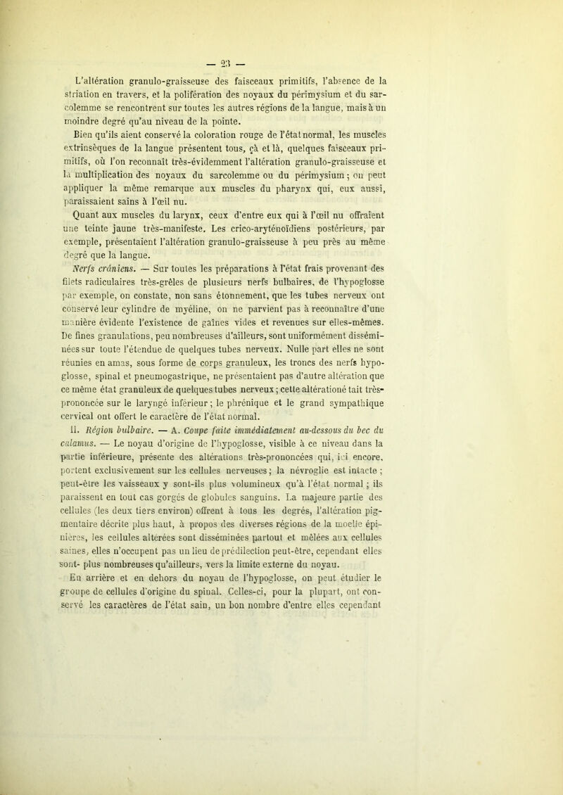 L’altération granulo-graisseuse des faisceaux primitifs, l’absence de la striation en travers, et la polifération des noyaux du périmysium et du sar- colemme se rencontrent sur toutes les autres régions de la langue, mais à un moindre degré qu’au niveau de la pointe. Bien qu’ils aient conservé la coloration rouge de l’état normal, les muscles extrinsèques de la langue présentent tous, çà et là, quelques faisceaux pri- mitifs, où l’on reconnaît très-évidemment l’altération granulo-graisseuse et la multiplication des noyaux du sarcolemme ou du périmysium ; on peut appliquer la même remarque aux muscles du pharynx qui, eux aussi, paraissaient sains à l’œil nu. Quant aux muscles du larynx, ceux d’entre eux qui à l’œil nu offraient une teinte jaune très-manifeste. Les crico-aryténoïdiens postérieurs, par exemple, présentaient l’altération granulo-graisseuse à peu près au même degré que la langue. Ner{s crâniens. — Sur toutes les préparations à l’état frais provenant des filets radiculaires très-grêles de plusieurs nerfs bulbaires, de l’hypoglosse ]iar exemple, on constate, non sans étonnement, que les tubes nerveux ont conservé leur cylindre de myéline, on ne parvient pas à reconnaître d’une manière évidente l’existence de gaînes vides et revenues sur elles-mêmes. De fines granulations, peu nombreuses d’ailleurs, sont uniformément dissémi- nées sur toute l’étendue de quelques tubes nerveux. Nulle part elles ne sont réunies en amas, sous forme de corps granuleux, les troncs des nerfs hypo- glosse, spinal et pneumogastrique, ne présentaient pas d’autre altération que ce même état granuleux de quelques tubes nerveux ; cette altérationé tait très- prononcée sur le laryngé inférieur ; le phrénique et le grand sympathique cervical ont offert le caractère de l’état normal. il. Région bulbaire. — A. Coupe faite immédiatement au-dessous du bec du calamus. — Le noyau d’origine de l’hypoglosse, visible à ce niveau dans la partie inférieure, présente des altérations très-prononcées qui, ici encore, portent exclusivement sur les cellules nerveuses; la névroglie est intacte ; peut-être les vaisseaux y sont-ils plus volumineux qu’à l’état normal ; ils paraissent en tout cas gorgés de globules sanguins. La majeure partie des cellules (les deux tiers environ) offrent à tous les degrés, l’altération pig- mentaire décrite plus haut, à propos des diverses régions de la moelle épi- nières, les cellules altérées sont disséminées partout et mêlées aux cellules saines, elles n’occupent pas un lieu de prédilection peut-être, cependant elles sont- plus nombreuses qu’ailleurs, vers la limite externe du noyau. Eu arrière et en dehors du noyau de l’hypoglosse, on peut étudier le groupe de cellules d'origine du spinal. Celles-ci, pour la plupart, ont con- servé les caractères de l’état sain, un bon nombre d’entre elles cependant