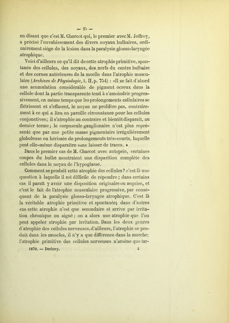 — 2r> — en disant que c’est M. Charcot qui, le premier avecM. Joffroy, a précisé l’envahissement des divers noyaux bulbaires, ordi- nairement siège de la lésion dans la paralysie glosso-laryngée atrophique. Voici d’ailleurs ce qu’il dit de cette atrophie primitive, spon- tanée des cellules, des noyaux, des nerfs du centre bulbaire et des cornes antérieures de la moelle dans l’atrophie muscu- laire {Archives de Physiologie, t. II, p. 754) : «Il se fait d’abord une acumulation considérable de pigment ocreux dans la cellule dont la partie transparente tend à s’amoindrir progres- sivement, en même temps que les prolongements cellulaires se flétrissent et s’effacent, le noyau ne prolifère pas, contraire- ment à ce qui a lieu en pareille circonstance pour les cellules conjonctives; il s’atrophie au contraire et bientôt disparaît, au dernier terme; le corpuscule ganglionaire n’est plus repré- senté que par une petite masse pigmentaire irrégulièrement globuleuse ou hérissée de prolongements très-courts, laquelle peut elle-même disparaître sans laisser de traces. » Dans le premier cas de M. Charcot avec autopsie, certaines coupes du bulbe montraient une disparition complète des cellules dans le noyau de l’hypoglasse. Gomment se produit cette atrophie des cellules? c’est là une question à laquelle il est difficile de répondre ; dans certains cas il parait y avoir une disposition originaire ou acquise, et c’est le fait de l’atrophie musculaire progressive, par consé- quent de la paralysie glosso-laryngée atrophique. C’est là la véritable atrophie primitive et spontanée; dans d’autres cas cette atrophie n’est que secondaire et arrive par irrita- tion chronique ou aiguë ; on a alors une atrophie que l’on peut appeler atrophie par irritation. Dans les deux genres d’atrophie des cellules nerveuses, d’ailleurs, l’atrophie se pro- duit dans les muscles, il n’y a que différence dans la marche; l’atrophie primitive des cellules nerveuses n’amène que tar- 1870. — Dechery. 4