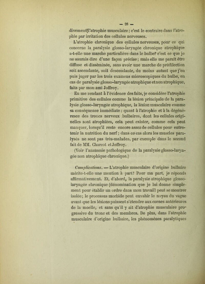 divementll’atrophie musculaire; c’est le contraire dans l’atro- phie par irritation des cellules nerveuses. L’atrophie chronique des cellules nerveuses, pour ce qni concerne la paralysie glosso-laryngée chronique atrophique a-t-elle une marche particulière dans le bulbe? c’est ce que je ne saurais dire d’une façon précise ; mais elle me paraît être diffuse et disséminée, sans avoir une marche de prédilection soit ascendante, soit descendante, du moins autant que j’en puis juger par les trois examens microscopiques du bulbe, en cas de paralysie glosso-laryngée atrophique etnon atrophique, faits par mon ami Joffroy. En me rendant à l’évidence des faits, je considère l’atrophie primitive des cellules comme la lésion principale de la para- lysie glosso-laryngée atrophique, la lésion musculaire comme sa conséquence immédiate ; quant à l’atrophie et à la dégéné- resce des troncs nerveux bulbaires, dont les cellules origi- nelles sont atrophiées, cela peut exister, comme cela peut manquer, lorsqu’il reste encore assez de cellules pour entre- tenir la nutrition du nerf ; dans ce cas alors les muscles para- lysés ne sont pas très-malades, par exemple dans le second fait de MM. Charcot et Joffroy. (Voir l’anatomie pathologique de la paralysie giosso-laryn- gée non atrophique chronique.) Complications. — L’atrophie musculaire d’origine bulbaire mérite-t-elle une mention à part? Pour ma part, je réponds affirmativement. Et, d’abord, la paralysie atrophique glosso- laryngée chronique (dénomination que je lui donne simple- ment pour établir un ordre dans mon travail) peut se montrer isolée ; le processus morbide peut envahir le noyau du vague avant que les lésions puissent s’étendre aux cornes antérieures de la moelle, et sans qu’il y ait d’atrophie musculaire pro- gressive du tronc et des membres. De plus, dans l’atrophie musculaire d’origine bulbaire, les phénomènes paralytiques