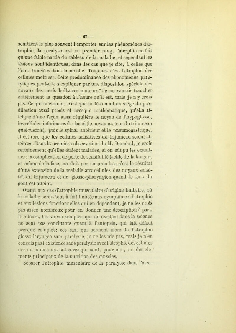— 'il — semblent le plus souvent l’emporter sur les phénomènes d’a- trophie; la paralysie est au premier rang, l’atrophie ne fait qu’une faible partie du tableau de la maladie, et cependant les lésions sont identiques, dans les cas que je cite, à celles que l’on a trouvées dans la moelle. Toujours c’est l’atrophie des cellules motrices. Cette prédominance des phénomènes para- lytiques peut-elle s’expliquer par une disposition spéciale des noyaux des nerfs bulbaires moteurs ? Je ne saurais trancher entièrement la question à l’heure qu’il est, mais je n’y crois pas. Ce qui m’étonne, c’est que la lésion ait un siège de pré- dilection aussi précis et presque mathématique, qu’elle at- teigne d’une façon aussi régulière le noyau de l’hypoglosse, les cellules inférieures du facial (le noyau moteur du trijumeau quelquefois), puis le spinal antérieur et le pneumogastrique. Il est rare que les cellules sensitives du trijumeau soient at- teintes. Dans la première observation de M. Duménil, je crois certainement qu’elles étaient malades, si on eût pu les exami- ner; la complication de perte de sensibilité tactile de la langue, et même de la face, ne doit pas surprendre; c’est le résultat d’une extension de la maladie aux cellules des noyaux sensi- tifs du trijumeau et du glosso-pharyngien quand le sens du goût est atteint. Quant aux cas d’atrophie musculaire d’origine bulbaire, où la maladie serait tout à fait limitée aux symptômes d’atrophie et aux lésions fonctionnelles qui en dépendent, je ne les crois pas assez nombreux pour en donner une description à part. D’ailleurs, les rares exemples qui en existent dans la science ne sont pas concluants quant à l’autopsie, qui fait défaut presque complet; ces cas, qui seraient alors de l’atrophie giosso-laryngée sans paralysie, je ne les nie pas, mais je n’en conçois pas l’existence sans paralysie avec l’atrophie des cellules des nerfs mmteurs bulbaires qui sont, pour moi, un des élé- ments principaux de la nutrition des muscles. Séparer l’atrophie musculaire de la paralysie dans l’atro-