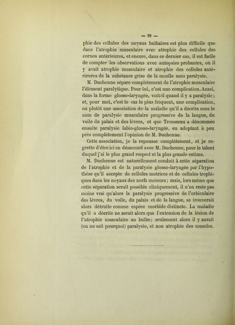 phie des cellules des noyaux bulbaires est plus difficile que dans l’atrophie musculaire avec atrophie des cellules des cornes antérieures, et encore, dans ce dernier cas, il est facile de compter les observations avec autopsies probantes, où il y avait atrophie musculaire et atrophie des cellules anté- rieures de la substance grise de la moelle sans paralysie. M. Duchenne sépare complètement de l’atrophie musculaire l’élément paralytique. Pour lui, c’est une complication. Aussi, dans la forme glosso-laryngée, voit-il quand il y a paralysie ; et, pour moi, c'est le cas le plus fréquent, une complication, ou plutôt une association de-la maladie qu’il a décrite sous le nom de paralysie musculaire progressive de la langue, du voile du palais et des lèvres, et que Trousseau a dénommée ensuite paralysie labio-glosso-laryngée, en adoptant à peu près complètement l’opinion de M. Duchenne. Cette association, je la repousse complètement, et je re- grette d’étre ici en désaccord avec M. Duchenne, pour le talent duquel j’ai le plus grand respect et la plus grande estime. M. Duchenne est naturellement conduit à cette séparation de l’atrophie et de la paralysie glosso-laryngée par l’hypo- thèse qu’il accepte de cellules motrices et de cellules trophi- ques dans les noyaux des nerfs moteurs ; mais, lors même que cette séparation serait possible cliniquement, il n’en reste pas moins vrai qu’alors la paralysie progressive de l’orhiculaire des lèvres, du voile, du palais et de la langue, se trouverait alors détruite comme espèce morbide distincte. La maladie qu’il a décrite ne serait alors que l’extension de la lésion de l’atrophie musculaire au bulbe; seulement alors il y aurait (on ne sait pourquoi) paralysie, et non atrophie des muscles.