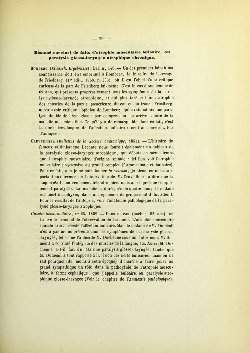 Résumé succinct de faits d’atrophie musculaire bulbaire, ou paralysie glosso-laryngée atrophique chronique. Romberg {Klinisch. Ergébnisse) ; Berlin , 146.— Un des premiers faits à ma connaissance doit être emprunté à Romberg. Je le retire de l’ouvrage de Friedberg (l''® édit., 1858, p. 303), où il est l’objet d’une critique curieuse de la part de Friedberg lui-même. C’est le cas d’une femme de 69 ans, qui présenta progressivement tous les symptômes de la para- lysie glosso-laryngée atrophique, et qui plus lard eut une atrophie des muscles de la partie postérieure du cou et du tronc. Friedberg, après avoir critiqué l’opinion de Romberg, qui avait admis une para- lysie double de l’hypoglosse par compression, en arrive à faire de la maladie une miopathie. Ce qu’il y a de remarquable dans ce fait, c’est la durée très-longue de l’affection bulbaire : neuf ans environ. Pas d’autopsie. Gruveilhier {Bulletins de la Société anatomique, 1853). — L’histoire du fameux saltimbanque Leconte nous fournit également un tableau de la paralysie glosso-laryngée atrophique, qui débuta en même temps que l’atrophie musculaire, d’origine spinale ; ici l’on voit l’atrophie musculaire progressive au grand complet (forme spinale et bulbaire). Pour ce fait, que je ne puis donner in extenso, je tiens, en m’en rap- portant aux termes de l’observation de M. Gruveilhier, à dire que la langue était non-seulement très-atrophiée, mais aussi presque complè- tement paralysée. La maladie a duré près de quatre ans ; le malade est mort d’asphyxie, dans une épidémie de grippe dont il fut atteint. Pour le résultat de l’autopsie, voir l’anatomie pathologique de la para- lysie glosso-laryngée atrophique. Gazette hebdomadaire, n° 25, 1859. — Dans ce cas (portier, 53 ans), on trouve le pendant de l’observation de Lecomte. L’atrophie musculaire spinale avait précédé l’affection bulbaire. Mais le malade deM. Duménil n’en a pas moins présenté tous les symptômes de la paralysie glosso- laryngée, telle que l’a décrite M. Duchenne sous un autre nom. M. Du- ménil a constaté l’intégrité des muscles de la langue, etc. Aussi, M. Du- chenne a-t-il fait du cas une paralysie glosso-laryngée, tandis que M. Duménil a tout rapporté à la lésion des nerfs bulbaires ; mais on ne sait pourquoi (du moins à cette époque) il cherche à faire jouer au grand sympathique un rôle dans la pathogénie de Fatrophie muscu- laire, à forme céphalique, que j’appelle bulbaire, ou paralysie atro- phique glosso-laryngée (Voir le chapitre de Y Anatomie pathologique).