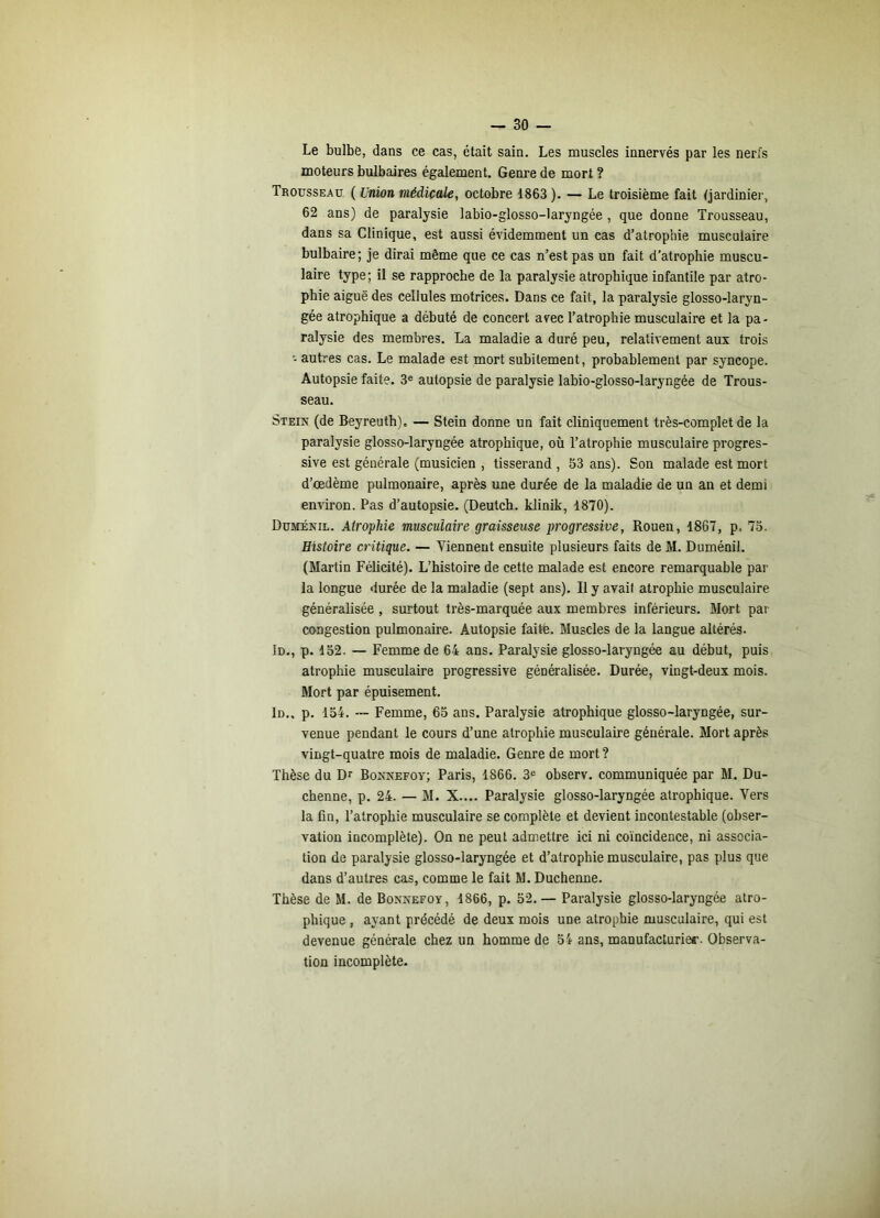 Le bulbe, dans ce cas, était sain. Les muscles innervés par les nerfs moteurs bulbaires également. Genre de mort ? Trousseau ( Union médicale, octobre 1863 ). — Le troisième fait (jardinier, 62 ans) de paralysie labio-glosso-laryngée , que donne Trousseau, dans sa Clinique, est aussi évidemment un cas d’atrophie musculaire bulbaire; je dirai même que ce cas n’est pas un fait d’atrophie muscu- laire type; il se rapproche de la paralysie atrophique infantile par atro- phie aiguë des cellules motrices. Dans ce fait, la paralysie glosso-laryn- gée atrophique a débuté de concert avec l’atrophie musculaire et la pa- ralysie des membres. La maladie a duré peu, relativement aux trois ■- autres cas. Le malade est mort subitement, probablement par syncope. Autopsie faite. 3® autopsie de paralysie labio-glosso-laryngée de Trous- seau. Stein (de Beyreuth). — Stein donne un fait cliniquement très-complet de la paralysie glosso-laryngée atrophique, où l’atrophie musculaire progres- sive est générale (musicien , tisserand , 53 ans). Son malade est mort d’œdème pulmonaire, après une durée de la maladie de un an et demi environ. Pas d’autopsie. (Deutch. klinik, 1870). Duménil. Atrophie musculaire graisseuse progressive, Rouen, 1867, p. 73. Histoire critique. — Viennent ensuite plusieurs faits de M. Duménil. (Martin Félicité). L’histoire de cette malade est encore remarquable par la longue durée de la maladie (sept ans). Il y avait atrophie musculaire généralisée , surtout très-marquée aux membres inférieurs. Mort pat- congestion pulmonaire. Autopsie faite. Muscles de la langue altérés. Id., p. 152. — Femme de 64 ans. Paralysie glosso-laryngée au début, puis atrophie musculaire progressive généralisée. Durée, vingt-deux mois. Mort par épuisement. Id., p. 154. — Femme, 65 ans. Paralysie atrophique glosso-laryngée, sur- venue pendant le cours d’une atrophie musculaire générale. Mort après vingt-quatre mois de maladie. Genre de mort ? Thèse du Dr Boxnefoy; Paris, 1866. 3® observ. communiquée par M. Du- chenne, p. 24. — M. X.... Paralysie glosso-laryngée atrophique. Vers la fin, l’atrophie musculaire se complète et devient incontestable (obser- vation incomplète). On ne peut admettre ici ni coïncidence, ni associa- tion de paralysie glosso-laryngée et d’atrophie musculaire, pas plus que dans d’autres cas, comme le fait M. Duchenne. Thèse de M. de Bonnefov, 1866, p. 52.— Paralysie glosso-laryngée atro- phique , ayant précédé de deux mois une atrophie musculaire, qui est devenue générale chez un homme de 54 ans, manufacturier. Observa- tion incomplète.