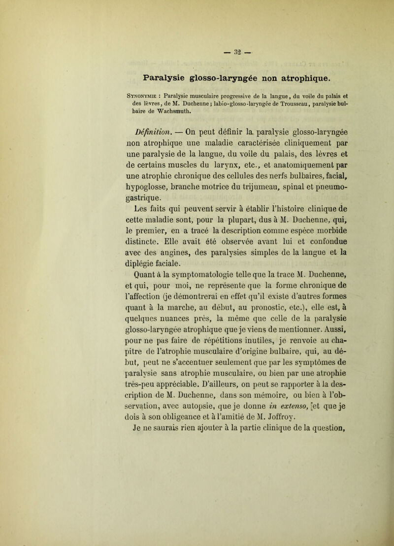 — ?.“2 Paralysie glosso-laryngée non atrophique. Synonymie : Paralysie musculaire progressive de la langue, du voile du palais et des lèvres, de M. Duchenne ; labio-glosso-laryngée de Trousseau, paralysie bul- baire de Wachsmuth. Définition. — On peut définir la paralysie glosso-laryngée non atrophique une maladie caractérisée cliniquement par une paralysie de la langue, du voile du palais, des lèvres et de certains muscles du larynx, etc., et anatomiquement par une atrophie chronique des cellules des nerfs bulbaires, facial, hypoglosse, branche motrice du trijumeau, spinal et pneumo- gastrique. Les faits qui peuvent servir à établir l’histoire clinique de cette maladie sont, pour la plupart, dus à M. Duchenne, qui, le premier, en a tracé la description comme espèce morbide distincte. Elle avait été observée avant lui et confondue avec des angines, des paralysies simples de la langue et la diplégie faciale. Quant à la symptomatologie telle que la trace M. Duchenne, et qui, pour moi, ne représente que la forme chronique de l'affection (je démontrerai en effet qu’il existe d’autres formes quant à la marche, au début, au pronostic, etc.), elle est, à quelques nuances près, la même que celle de la paralysie glosso-laryngée atrophique que je viens de mentionner. Aussi, pour ne pas faire de répétitions inutiles, je renvoie au cha- pitre de l’atrophie musculaire d’origine bulbaire, qui, au dé- but, peut ne s’accentuer seulement que par les symptômes de paralysie sans atrophie musculaire, ou bien par une atrophie très-peu appréciable. D’ailleurs, on peut se rapporter à la des- cription de M. Duchenne, dans son mémoire, ou bien à l’ob- servation, avec autopsie, que je donne in extenso, [ei que je dois à son obligeance et à l’amitié de M. Joffroy. Je ne saurais rien ajouter à la partie clinique de la question.