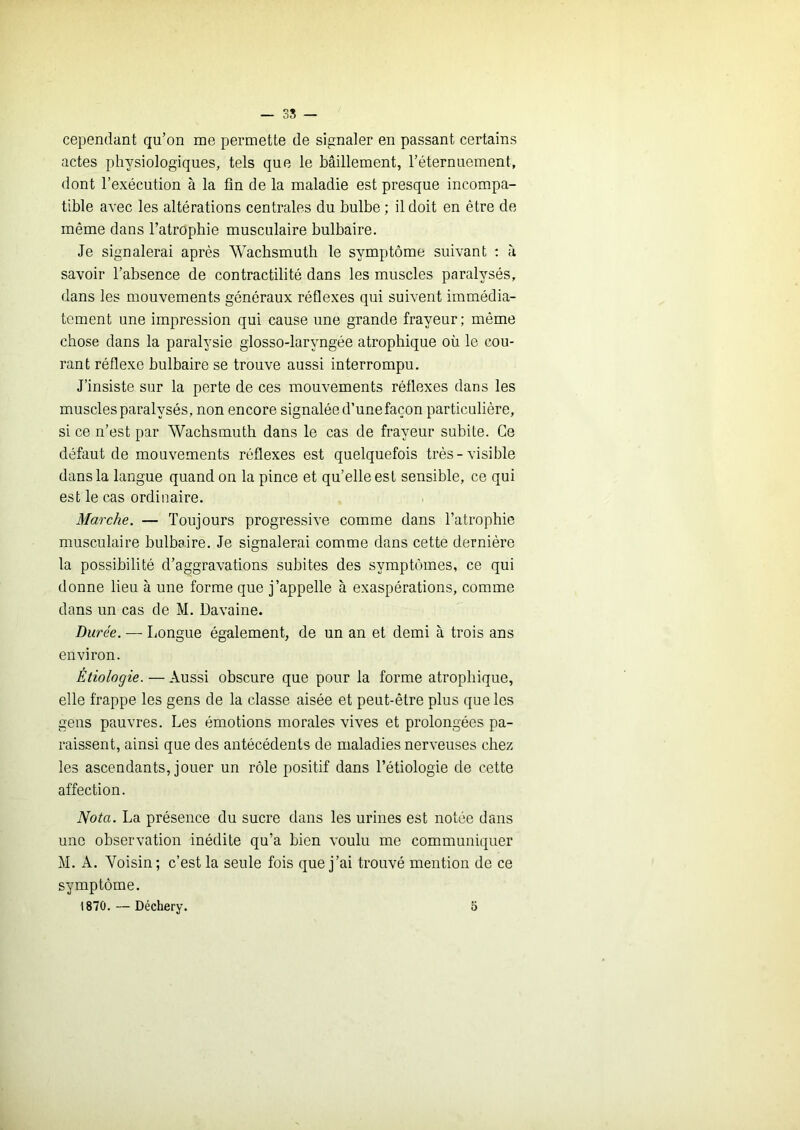 38 — cependant qu’on me permette de signaler en passant certains actes physiologiques, tels que le bâillement, l’éternuement, dont l’exécution à la fin de la maladie est presque incompa- tible avec les altérations centrales du bulbe ; il doit en être de même dans l’atrophie musculaire bulbaire. Je signalerai après Wachsmuth le symptôme suivant ; à savoir l’absence de contractilité dans les muscles paralysés, dans les mouvements généraux réflexes qui suivent immédia- tement une impression qui cause une grande frayeur; même chose dans la paralysie glosso-laryngée atrophique où le cou- rant réflexe bulbaire se trouve aussi interrompu. J’insiste sur la perte de ces mouvements réflexes dans les muscles paralysés, non encore signalée d’unefaçon particulière, si ce n’est par Wachsmuth dans le cas de frayeur subite. Ce défaut de mouvements réflexes est quelquefois très-visible dans la langue quand on la pince et qu’elle est sensible, ce qui est le cas ordiimire. Marche. — Toujours progressive comme dans l’atrophie musculaire bulbaire. Je signalerai comme dans cette dernière la possibilité d’aggravations subites des symptômes, ce qui donne lieu à une forme que j’appelle à exaspérations, comme dans un cas de M. Davaine. Durée. — Longue également, de un an et demi à trois ans environ. Étiologie. — Aussi obscure que pour la forme atrophique, elle frappe les gens de la classe aisée et peut-être plus que les gens pauvres. Les émotions morales vives et prolongées pa- raissent, ainsi que des antécédents de maladies nerveuses chez les ascendants, jouer un rôle positif dans l’étiologie de cette affection. iVofa. La présence du sucre dans les urines est notée dans une observation inédite qu’a bien voulu me communiquer M. A. Voisin; c’est la seule fois que j’ai trouvé mention de ce symptôme. 1870. — Déchery. 5