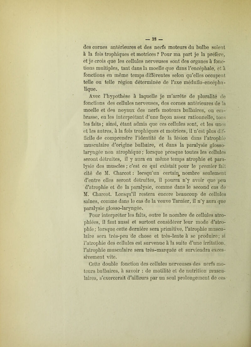 des cornes antérieures et des nerfs moteurs du bulbe soient à la fois trophiques et motrices? Pour ma part je la préfère, et je crois que les cellules nerveuses sont des organes à fonc- tions multiples, tant dans la moelle que dans l’encéphale, et à fonctions en même temps différentes selon qu’elles occupent telle ou telle région déterminée de l’axe méduüo-encépha- lique. Avec l’hypothèse à laquelle je m’arrête de pluralité de fonctions des cellules nerveuses, des cornes antérieures de !a moelle et des noyaux des nerfs moteurs bulbaires, ou em- brasse, en les interprétant d’une façon assez rationnelle, tous les faits ; ainsi, étant admis que ces cellules sont, et les unes et les autres, à la fois trophiques et motrices, il n’est plus dif- ficile de comprendre l’identité de la lésion dans l’atrophie musculaire d’origine bulbaire, et dans la paralysie glosso- laryngée non atrophique ; lorsque presque toutes les cellules seront détruites, il y aura en même temps atrophie et para- lysie des muscles ; c’est ce qui existait pour le premier fait cité de M. Charcot : lorsqu’un certain nombre seulement d’entre elles seront détruites, il pourra n’y avoir que peu d’atrophie et de la paralysie, comme dans le second cas de M. Charcot. Lorsqu’il restera encore beaucoup de cellules saines, comme dans le cas de la veuve Tarnier, il n’y aura que paralysie glosso-laryngée. Pour interpréter les faits, outre le nombre de cellules atro- phiées, il faut aussi et surtout considérer leur mode d’atro- phie; lorsque cette dernière sera primitive, l’atrophie muscu- laire sera très-peu de chose et très-lente à se produire: si l’atrophie des cellules est survenue à la suite d’une irritation, l’atrophie musculaire sera très-marquée et surviendra exces- sivement vite. Cette double fonction des cellules nerveuses des nerfs mo- teurs bulbaires, à savoir : de motilité et de nutrition muscu- laires, s’exercerait d’ailleurs par un seul prolongement de ces