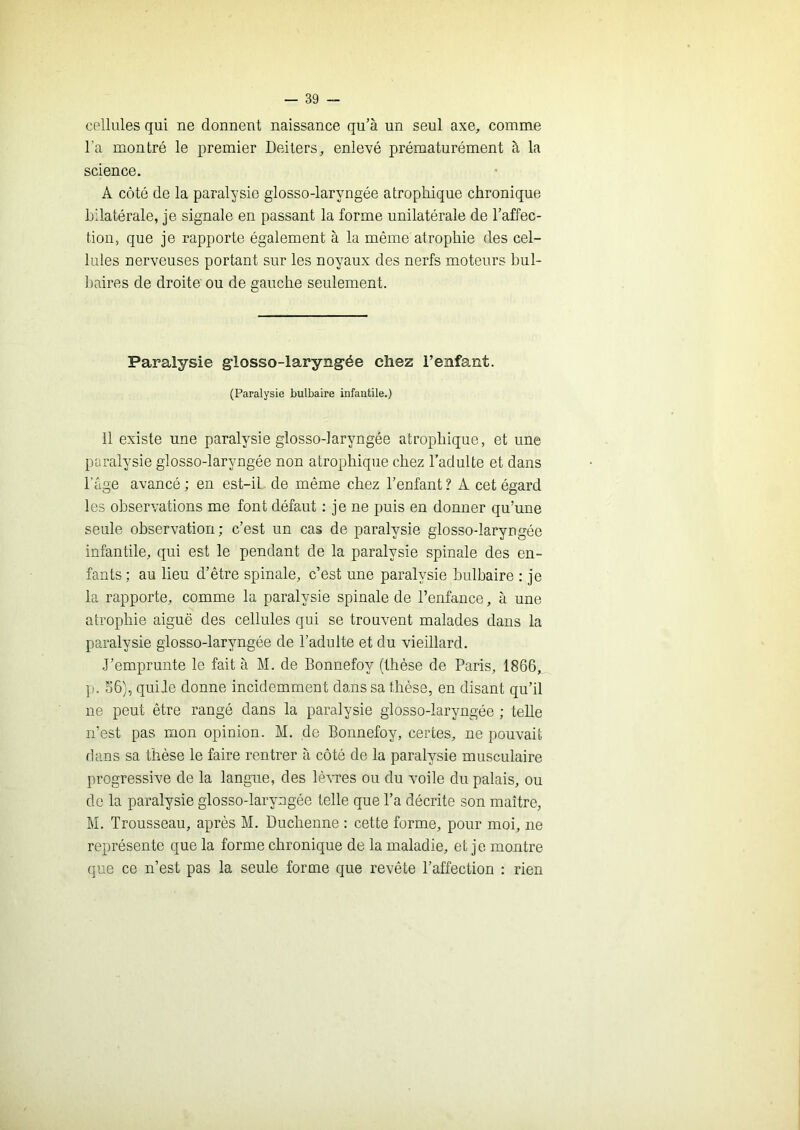 cellules qui ne donnent naissance qu’à un seul axe, comme Ta montré le premier Deiters, enlevé prématurément à la science. A côté de la paralysie glosso-laryngée atrophique chronique bilatérale, je signale en passant la forme unilatérale de l’affec- tion, que je rapporte également à la même atrophie des cel- lules nerveuses portant sur les noyaux des nerfs moteurs bul- baires de droite ou de gauche seulement. Paralysie glosso-laryngée chez l’enfant. (Paralysie bulbaire infantile.) 11 existe une paralysie glosso-laryngée atrophique, et une paralysie glosso-laryngée non atrophique chez l’adulte et dans l’âge avancé ; en est-il de même chez l’enfant ? A cet égard les observations me font défaut : je ne puis en donner qu’une seule observation; c’est un cas de paralysie glosso-laryngée infantile, qui est le pendant de la paralysie spinale des en- fants ; au lieu d’être spinale, c’est une paralysie bulbaire : je la rapporte, comme la paralysie spinale de l’enfance, à une atrophie aiguë des cellules qui se trouvent malades dans la paralysie glosso-laryngée de l’adulte et du vieillard. J’emprunte le fait à M. de Bonnefoy (thèse de Paris, 1866, p. S6), quiJe donne incidemment dans sa thèse, en disant qu’il ne peut être rangé dans la paralysie glosso-laryngée ; telle n’est pas mon opinion. M. de Bonnefoy, certes, ne pouvait dans sa thèse le faire rentrer à côté de la paralysie musculaire progressive de la langue, des lè^^:‘es ou du voile du palais, ou do la paralysie glosso-laryngée telle que l’a décrite son maître, M. Trousseau, après M. Duchenne : cette forme, pour moi, ne représente que la forme chronique de la maladie, et je montre que ce n’est pas la seule forme que revête l’affection : rien
