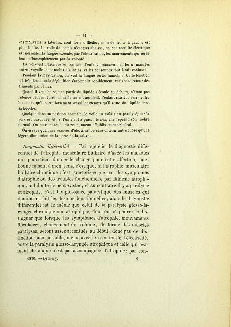 — '.I ses mouvements latéraux sont forts difficiles, celui de droite à gauche est plus limité. Le voile du palais n’est pas abaissé, sa contractilité électrique est normale; la langue exécute, par l’électrisation, les mouvements qui ne se font qu’incomplétement pur la volonté. La voix est nasonnée et confuse, l’enfant prononce bien les a, mais les autres voyelles sont moins distinctes, et les consonnes tout à %it confuses. Pendant la mastication, on voit la langue rester immobile. Cette fonction est très-lente, et la déglutition s’accomplit péniblement, mais sans retour des aliments par le nez. Quand il veut boire, une partie du liquide s’écoule au dehors, n’étant pas retenue par les lèvres. Pour éviter cet accident, l’enfant saisit le verre, entre les dents, qu’il serre fortement aussi longtemps qu’il reste du liquide dans sa bouche. Quoique dans sa position normale, le voile du palais est paralysé, car la voix est nasonnée, et, si l’on vient à pincer le nez, elle reprend son timbre normal. On ne remarque, du reste, aucun affaiblissement général. On essaye quelques séances d’électrisation sans obtenir autre chose qu’une légère diminution de la perte de la salive. Diagnostic différentiel. — J’ai rejeté ici le diagnostic difîé- rentiel de l’atrophie musculaire bulbaire d’avec les maladies qui pourraient donner le change pour cette affection, pour bonne raison, à mon sens, c’est que, si l’atrophie musculaire bulbaire chronique n’est caractérisée que par des symptômes d’atrophie ou des troubles fonctionnels, par akinésie atrophi- que, nul doute ne peut exister ; si au contraire il y a paralysie et atrophie, c’est l’impuissance paralytique des muscles qui domine et fait les lésions fonctionnelles ; alors le diagnostic différentiel est le même que celui de la paralysie glosso-la- ryngée chronique non atrophique, dont on ne pourra la dis- tinguer que lorsque les symptômes d’atrophie, mouvements übrillaires, changement de volume, de forme des muscles paralysés, seront assez accentués au début; donc pas de dis- tinction bien possible, même avec le secours de l’électricité, entre la paralysie giosso-laryngée atrophique et celle qui éga- ment chronique n’est pas accompagnée d’atrophie ; par con-