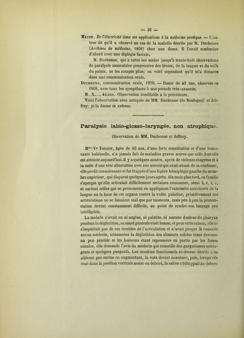 Mayer, De Vélectricité dans ses applications à la médecine pratique, — L’au- teur dit qu’il a observé un cas de la maladie décrite par M. Duchenne {Archives de médecine, 1860) chez une dame. Il l’avait confondue d’abord avec une diplégie faciale. M. Duchenne, qui a entre ses mains jusqu’à trente-huit observations de paralysie musculaire progressive des lèvres, de la langue et du voile du palais, ne les compte plus; en voici cependant qu’il m’a données dans une communication orale. Duchenne, communication orale, 1870. — Dame de 42 ans, observée en 1868, avec tous les symptômes à une période très-avancée. M. X..., 44ans. Observation semblable à la précédente. Yoici l’observation avec autopsie de MM. Duchenne (de Boulogne) et Jof- froy; je la donne in extenso. Paralysie labio-glosso-laryngée, non atrophique. Observation de MM. Duchenne et Joffroy. ye Tornier, âgée de 65 ans, d’une forte constitution et d’une bonne santé habituelle, n’a jamais fait de maladies graves autres que celle dont elle est atteinte aujourd’hui. Il y a quelques années, après de violents chagrins et à la suite d’une vive altercation avec sou associé qui avait abusé de sa confiance, elle perdit connaissance et fut frappée d’une légère hémiplégie gauche du mem- bre supérieur, qui disparut quelques jours après. Six mois plus tard, sa famille s’aperçut qu’elle articulait difficilement certaines consonnes, ainsi k, v, t, c, et surtout celles qui se prononcent en appliquant l’extrémité antérieure de la langue ou la base de cet organe contre la voûte palatine; primitivement ces articulations ne se faisaient mal que par moments, mais peu à peu la pronon- ciation devint constamment difficile, au point de rendre son langage peu intelligible. La malade n’avait eu ni angine, ni palatite, ni aucune douleur du pharynx pendant la déglutition, sa santé générale était bonne, et pour celte raison, ellene s’inquiétait pas de ses troubles de l’articulation et n’avait jusque là consulté aucun médecin, néanmoins la déglutition des aliments solides étant devenue un peu pénible et les boissons étant repoussées en partie par les fosses nasales, elle demande l’avis du médecin qui conseille des gargarismes astrin- gents et quelques purgatifs. Les troubles fonctionnels ci-dessus décrits n'en allèrent pas moins en augmentant, la voix devint nasonnée, puis, lorsqu’elle était dans la position verticale assise ou debout, la salive s’échappait au dehors