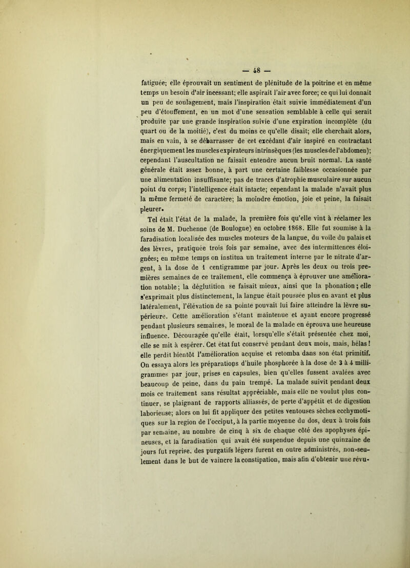 fatiguée; elle éprouvait un sentiment de plénitude de la poitrine et en même temps un besoin d’air incessant; elle aspirait l’air avec force; ce qui lui donnait un peu de soulagement, mais l’inspiration était suivie immédiatement d’un peu d’étouffement, en un mot d’une sensation semblable à celle qui serait produite par une grande inspiration suivie d’une expiration incomplète (du quart ou de la moitié), c’est du moins ce qu’elle disait; elle cherchait alors, mais en vain, à se débarrasser de cet excédant d’air inspiré en contractant énergiquement les muscles expirateurs intrinsèques (les muscles de l’abdomen); cependant l’auscultation ne faisait entendre aucun bruit normal. La santé générale était assez bonne, à part une certaine faiblesse occasionnée par une alimentation insuffisante; pas de traces d’atrophie musculaire sur aucun point du corps; l’intelligence était intacte; cependant la malade n’avait plus la même fermeté de caractère; la moindre émotion, joie et peine, la faisait pleurer. Tel était l’état de la malade, la première fois qu’elle vint à réclamer les soins de M. Duchenne (de Boulogne) en octobre 1868. Elle fut soumise à la faradisation localisée des muscles moteurs de la langue, du voile du palais et des lèvres, pratiquée trois fois par semaine, avec des intermittences éloi- gnées; en même temps on institua un traitement interne par le nitrate d’ar- gent, à la dose de 1 centigramme par jour. Après les deux ou trois pre- mières semaines de ce traitement, elle commença à éprouver une améliora- tion notable; la déglutition se faisait mieux, ainsi que la phonation ; elle s’exprimait plus distinctement, la langue était poussée plus en avant et plus latéralement, l’élévation de sa pointe pouvait lui faire atteindre la lèvre su- périeure. Cette amélioration s’étant maintenue et ayant encore progressé pendant plusieurs semaines, le moral de la malade en éprouva une heureuse influence. Découragée qu’elle était, lorsqu’elle s’était présentée chez moi, elle se mit à espérer. Cet état fut conservé pendant deux mois, mais, hélas! elle perdit bientôt l’amélioration acquise et retomba dans son état primitif. On essaya alors les préparations d’huile phosphorée à la dose de 3 à 4 milli- grammes par jour, prises en capsules, bien qu’elles fussent avalées avec beaucoup de peine, dans du pain trempe. La malade suivit pendant deux mois ce traitement sans résultat appréciable, mais elle ne voulut plus con- tinuer, se plaignant de rapports alliassés, de perte d’appétit et de digestion laborieuse; alors on lui fit appliquer des petites ventouses sèches ecchymoti- ques sur la région de l’occiput, à la partie moyenne du dos, deux à trois fois par semaine, au nombre de cinq à six de chaque côté des apophyses épi- neuses, et la faradisation qui avait été suspendue depuis une quinzaine de jours fut reprise, des purgatifs légers furent en outre administrés, non-seu- lement dans le but de vaincre la constipation, mais afin d’obtenir une révu-