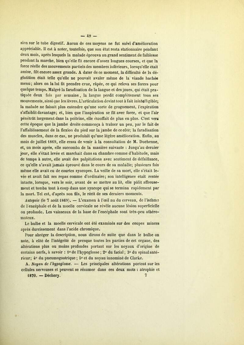 sion sur le tube digestif. Aucun de ces moyens ne fut suivi d’amélioration appréciable. Il est à noter, toutefois, que son état resta stationnaire pendant deux mois, après lesquels la malade éprouva un grand sentiment de faiblesse pendant la marche, bien qu’elle fît encore d’assez longues courses, et que la force réelle des mouvements partiels des membres inférieurs, lorsqu’elle était assise, fût encore assez grande. A dater de ce moment, la difficulté de h dé- glutition était telle qu’elle ne pouvait avaler même de la viande hachée menu ; alors on la lui fit prendre crue, râpée, ce qui releva ses forces pour quelque temps. Malgré la faradisation de la langue et des joues, qui était pra- tiquée deux fois par semaine, la langue perdit complètement tous ses mouvements, ainsi que les lèvres. L’articulation devint tout à fait inintelligible; la malade ne faisait plus entendre qu’une sorte de grognement, l’expiration s’affaiblit davantage; et, bien que l’inspiration se fît avec force, et que l’air pénétrât largement dans la poitrine, elle étouffait de plus en plus. C’est vers cette époque que la jambe droite commença à traîner un peu, par le fait de l’affaiblissement de la flexion du pied sur la jambe de ce côté; la faradisation des muscles, dans ce cas, ne produisit qu’une légère amélioration. Enfin, au mois de juillet 1869, elle cessa de venir à la consultation de M. Duchenne, et, un mois après, elle succomba de la manière suivante : Jusqu’au dernier jour, elle s’était levée et marchait dans sa chambre comme d’habitude, mais de temps à autre, elle avait des palpitations avec sentiment de défaillance, ce qu’elle n’avait jamais éprouvé dans le cours de sa maladie; plusieurs fois même elle avait eu de courtes syncopes. La veille de sa mort, elle s’était le- vée et avait fait ses repas comme d’ordinaire; son intelligence était restée intacte, lorsque, vers le soir, avant de se mettre au lit, elle pâlit affreuse- ment et tomba tout à coup dans une syncope qui se termina rapidement par la mort. Tel est, d’après son fils, le récit de ses derniers moments. Autopsie (le 7 août 1869). — L’examen à l’œil nu du cerveau, de l’isthme de l’encéphale et de la moelle cervicale ne révèle aucune lésion superficielle ou profonde. Les vaisseaux de la base de l’encéphale sont très-peu athéro- mateux. Le bulbe et la moelle cervicale ont été examinés sur des coupes minces après durcissement dans l’acide chromique. Pour abréger la description, nous dirons de suite que dans le bulbe on note, à côté de l’intégrité de presque toutes les parties de cet organe, des altérations plus ou moins profondes portant sur les noyaux d’origine de certains nerfs, à savoir : 1° de l’hypoglosse ; 2“ du facial ; 3° du spinal anté- rieur; 4° du pneumogastrique ; S“ et du noyau innominé de Clarke. A. Noyau de l’hypoglosse. — Les principales altérations portent sur les cellules nerveuses et peuvent se résumer dans ces deux mots : atrophie et 1870. — Déchery. 7