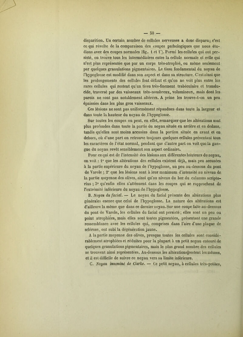 disparition. Un certain nombre de cellules nerveuses a donc disparu; c’est ce qui résulte de la comparaison des coupes pathologiques que nous étu- dions avec des coupes normales (fig. 1 et b). Parmi les cellules qui ont per- sisté, on trouve tous les intermédiaires entre la cellule normale et celle qui n’est plus représentée que par un corps très-atrophié, ou même seulement par quelques granulations pigmentaires. Le tissu fondamental du noyau de l’hypoglosse est modifié dans son aspect et dans sa structure. G’estainsi que les prolongements des cellules font défaut et qu’on ne voit plus entre les rares cellules qui restent qu’un tissu très-finement trabéculaire et translu- cide, traversé par des vaisseaux très-nombreux, volumineux, mais dont les parois ne sont pas notablement altérées. A peine les trouve-t-on un peu épaissies dans les plus gros vaisseaux. Ces lésions ne sont pas uniformément répandues dans toute la largeur et dans toute la hauteur du noyau de l’hypoglosse. Sur toutes les coupes on peut, en effet, remarquer que les altérations sont plus profondes dans toute la partie du noyau située en arrière et en dedans, tandis qu’elles sont moins accusées dans la portion située en avant et en dehors, où d’une part on retrouve toujours quelques cellules présentant tous les caractères de l’état normal, pendant que d’autre part on voit que la gan- gue du noyau revêt sensiblement son aspect ordinaire. Pour ce qui est de l’intensité des lésions aux différentes hauteurs du noyau, on voit : 1° que les altérations des cellules existent déjà, mais peu accusées à la partie supérieure du noyau de l’hypoglosse, un peu au -dessous du pont de Varole ; 2° que les lésions sont à leur maximum d’intensité au niveau de la partie ipoyenne des olives, ainsi qu’au niveau du bec du calamus scripto- rius ; 3° qu’enfm elles s’atténuent dans les coupes qui se rapprochent de l’extrémité inférieure du noyau de l’hypoglosse. B. Noyau du facial. — Le noyau du facial présente des altérations plus générales encore que celui de l’hypoglosse. La nature des altérations est d’ailleurs la même que dans ce dernier noyau. Sur une coupe faite au-dessous du pont de Varole, les cellules du facial ont persisté ; elles sont un peu ou point atrophiées, mais elles sont toutes pigmentées, présentant une grande ressemblance avec les cellules qui, comprises dans l’aire d’une plaque de sclérose, ont subi la dégénération jaune. A la partie moyenne des olives, presque toutes les cellules sont considé- rablement atrophiées et réduites pour la plupart à un petit noyau entouré de quelques granulations pigmentaires, mais le plus grand nombre des cellules se trouvent ainsi représentées. Au-dessous les altérations|restent les mêmes, et il est difficile de suivre ce noyau vers sa limite inférieure. G. Noyau innommé de Clarke. — Ce petit noyau, à cellules très-petites.