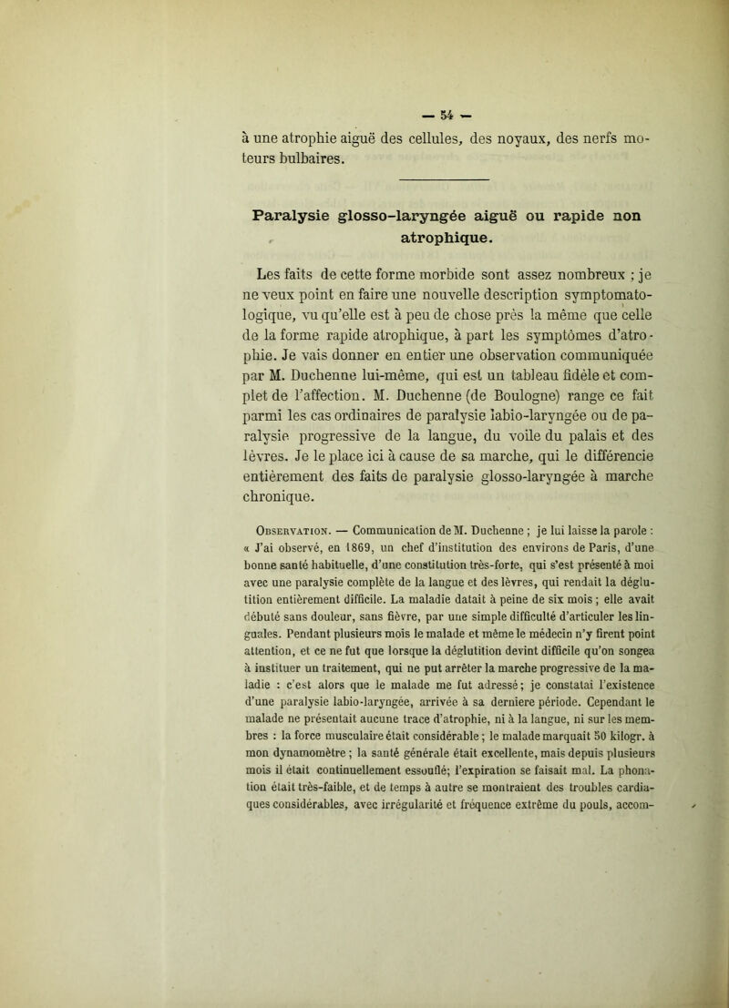 à une atrophie aiguë des cellules, des noyaux, des nerfs mo- teurs bulbaires. Paralysie glosso-laryngée aiguë ou rapide non , atrophique. Les faits de cette forme morbide sont assez nombreux ; je ne veux point en faire une nouvelle description symptomato- logique, vu qu’elle est à peu de chose près la même que celle de la forme rapide atrophique, à part les symptômes d’atro • pliie. Je vais donner en entier une observation communiquée par M. Duchenne lui-même, qui est un tableau fidèle et com- plet de l’affection. M. Duchenne (de Boulogne) range ce fait parmi les cas ordinaires de paralysie labio-laryngée ou de pa- ralysie progressive de la langue, du voile du palais et des lèvres. Je le place ici à cause de sa marche, qui le différencie entièrement des faits de paralysie glosso-laryngée à marche chronique. Observation. — Communication deM. Duchenne ; je lui laisse la parole : « J’ai observé, en 1869, un chef d’institution des environs de Paris, d’une bonne santé habituelle, d’une constitution très-forte, qui s’est présenté à moi avec une paralysie complète de la langue et des lèvres, qui rendait la déglu- tition entièrement difficile. La maladie datait à peine de six mois ; elle avait débuté sans douleur, sans fièvre, par une simple difficulté d’articuler les lin- guales. Pendant plusieurs mois le malade et même le médecin n’y firent point attention, et ce ne fut que lorsque la déglutition devint difficile qu’on songea à instituer un traitement, qui ne put arrêter la marche progressive de la ma- ladie : c’est alors que le malade me fut adressé; je constatai l’existence d’une paralysie labio-laryngée, arrivée à sa derniere période. Cependant le malade ne présentait aucune trace d’atrophie, ni à la langue, ni sur les mem- bres : la force musculaire était considérable; le malade marquait 50 kilogr. à mon dynamomètre ; la santé générale était excellente, mais depuis plusieurs mois il était continuellement essouflé; l’expiration se faisait mal. La phona- tion était très-faible, et de temps à autre se montraient des troubles cardia- ques considérables, avec irrégularité et fréquence extrême du pouls, accom-
