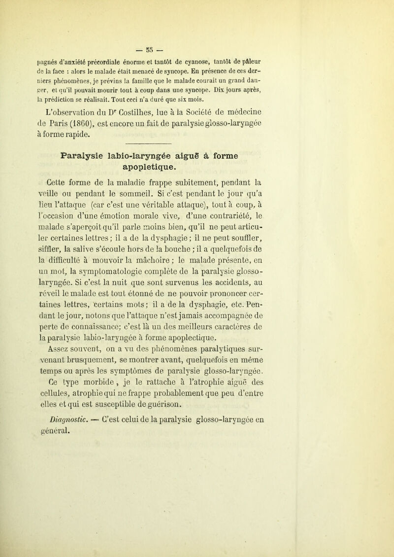 pagnés d’anxiété précordiale énorme et tantôt de cyanose, tantôt de pâleur de la face ; alors le malade était menacé de syncope. En présence de ces der- niers phénomènes, je prévins la famille que le malade courait un grand dan- ger, et qu’il pouvait mourir tout à coup dans une syncope. Dix Jours après, la prédiction se réalisait. Tout ceci n’a duré que six mois. L’observation du D’’ Gostilhes, lue à la Société de médecine de Paris (1860), est encore un fait de paralysieglosso-laryngée à forme rapide. Paralysie labio-laryngée aiguë à forme apopletique. Cette forme de la maladie frappe subitement, pendant la veille ou pendant le sommeil. Si c’est pendant le jour qu’a lieu l’attaque (car c’est une véritable attaque), tout à coup, à l’occasion d’une émotion morale vive, d’une contrariété, le malade s’aperçoit qu’il parle moins bien, qu’il ne peut articu- ler certaines lettres; il a de la dysphagie ; il ne peut souffler, siffler, la salive s’écoule hors de la bouche ; il a quelquefois de la difficulté à mouvoir la mâchoire ; le malade présente, en un mot, la symptomatologie complète de la paralysie glosso- laryngée. Si c’est la nuit que sont survenus les accidents, au réveil le malade est tout étonné de ne pouvoir prononcer cer- taines lettres, certains mots; il a delà dysphagie, etc. Pen- dant le jour, notons que l’attaque n’est jamais accompagnée de perte de connaissance; c’est là un des meilleurs caractères de la paralysie labio-laryngée à forme apoplectique. Assez souvent, on a vu des phénomènes paralytiques sur- venant brusquement, se montrer avant, quelquefois en même temps ou après les symptômes de paralysie glosso-laryngée. Ce type morbide, je le rattache à l’atrophie aiguë des cellules, atrophie qui ne frappe probablement que peu d’entre elles et qui est susceptible de guérison. Diagnostic. C’est celui de la paralysie glosso-laryngée en général.