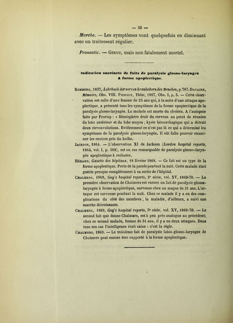 Marche. — Les symptômes vont quelquefois en diminuant avec un traitement régulier. Pronostic. — Grave, mais non fatalement mortel. indication succincte de faits de paralysie glosso-laryngée À forme apoplectique. Romberg, 1837, Lehrbuch dernerven krankeiterndes Menchen, p.787.Davaine, Mémoire, Obs. VlII. Pierson, Thèse, 1867, Obs. I, p. 5. — Cette obser- vation est celle d’une femme de 25 ans qui, à la suite d’une attaque apo- plectique, a présenté tous les symptômes delà forme apoplectique de la paralysie glosso-laryngée. La malade est morte du choléra. A l’autopsie faite par Froriep : « Hémisphère droit du cerveau au point de réunion du lobe antérieur et du lobe moyen ; kyste hémorrhagique qui a détruit deux circonvolutions. Evidemment ce n’est pas là ce qui a déterminé les symptômes de la paralysie glosso-laryngée. Il eût fallu pouvoir exami- ner les centres gris du bulbe. Jackson, 1864. — L’observation XI de Jackson (London hospital reports, 1864, vol. I, p. 368), est un cas remarquable de paralysie glosso-laryn- gée apoplectique à rechutes. Hérard, Gazette des hôpitaux, 18 février 1868. — Ce fait est un type de la forme apoplectique. Perte de la parole pendant la nuit. Cette malade était guérie presque complètement à sa sortie de l’hôpital. Chalmers, 1869, Guy’s hospital reports, 3' série, vol. XV, 1869-70. — La première observation de Chalmers est encore un fait de paralysie glosso- laryngée à forme apoplectique, survenue chez un maçon de 31 ans. L’at- taque est survenue pendant la nuit. Chez ce malade il y a eu des com- plications du côté des membres, la maladie, d’ailleurs, a suivi une marche décroissante. Chalmers, 1869, Guy’s hospital reports, 3« série, vol. XV, 1869-70. — Le second fait que donne Chalmers, est à peu près analogue au précédent; chez ce second malade, femme de 51 ans, il y a eu deux attaques. Dans tous ces cas l’intelligence était saine : c’est la règle. Chalmers, 1869. — Le troisième fait de paralysie labio-glosso-laryngée de Chalmers peut encore être rapporté à la forme apoplectique.