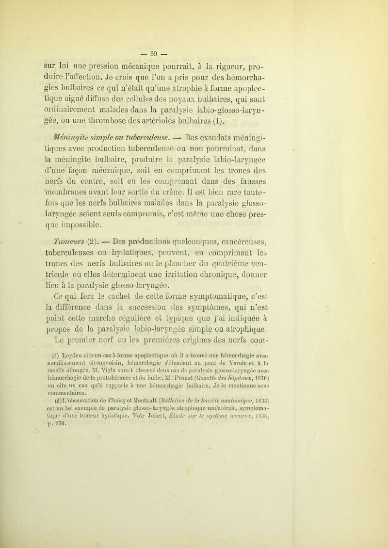 sur lui une pression mécanique pourrait, à la rigueur^ pro- duire l’affection. Je crois que l’on a pris pour des hémorrha- gies bulbaires ce qui n’était qu’une atrophie à forme apoplec- tique aiguë diffuse des cellules des noyaux bulbaires, qui sont ordinairement malades dans la paralysie iabio-glosso-laryn- gée, ou une thrombose des artérioles bulbaires (1). Méningite simple ou tuberculeuse. — Des exsudais méningi- tiques avec production tuberculeuse ou non pourraient, dans la méningite bulbaire, produire la paralysie labio-laryngée d’une façon mécanique, soit en comprimant les troncs des nerfs du centre, soit en les comprenant dans des fausses 'membranes avant leur sortie du crâne. Il est bien rare toute- fois que les nerfs bulbaires malades dans la paralysie glosso- laryngée soient seuls compromis, c’est même une chose pres- que impossible. Tumeurs (2). — Des productions quelconques, cancéreuses, tuberculeuses ou hydatiques, peuvent, en comprimant les troncs des nerfs bulbaires ou le plancher du quatrième ven- tricule où elles déterqiinent une irritation chronique, donner lieu à la paralysie glosso-laryngée. Ce qui fera le cachet de cette forme symptomatique, c’est la différence dans la succession des symptômes, qui n’est point cette marche régulière et typique que j’ai indiquée à propos de la paralysie labio-laryngée simple ou atrophique. Le premier nerf ou les premières origines des nerfs com- (d) Leyden cite un cas à forme apoplectique où il a trouvé une hémorrhagie avec amollissement circouvoisin, hémorrhagie s’étendant au pont de Varole et à la moelle allongée. M. Vigla aurait observé deux cas do paralysie glosso-laryngée avec hémorrhagie de la protubérance et du bulbe. M. Proust [Gazette des hôpitaux, 1870) en cite un cas qu'’il rapporte à une hémorrhagie bulbaire. Je le mentionne sans commentaires. (2)L’observation de Choisy et Montault [Bulletins de la Sadété anatomique, 18J3) est un bel exemple de paralysie glosso-laryngée atrophique unilatérale, symptoma- tique d’une tumeur hydatique. Voir Jobert, Etude sur le système nerveux, 1838, p.270.