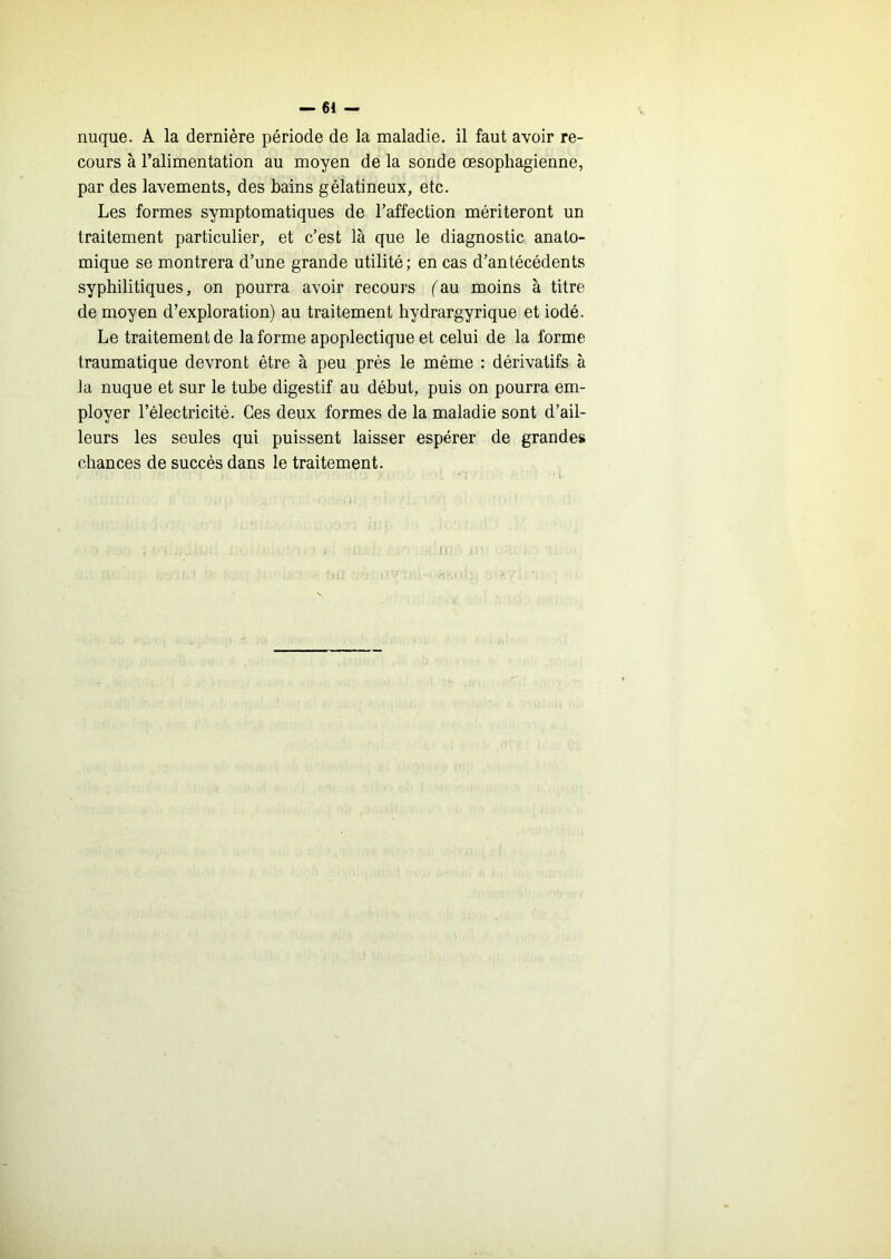 nuque. A la dernière période de la maladie, il faut avoir re- cours à l’alimentation au moyen de la soude œsophagienne, par des lavements, des bains gélatineux, etc. Les formes symptomatiques de l’affection mériteront un traitement particulier, et c’est là que le diagnostic anato- mique se montrera d’une grande utilité; en cas d’antécédents syphilitiques, on pourra avoir recours ('au moins à titre de moyen d’exploration) au traitement hydrargyrique et iodé. Le traitement de la forme apoplectique et celui de la forme traumatique devront être à peu près le même : dérivatifs à la nuque et sur le tube digestif au début, puis on pourra em- ployer l’électricité. Ces deux formes de la maladie sont d’ail- leurs les seules qui puissent laisser espérer de grande» chances de succès dans le traitement.