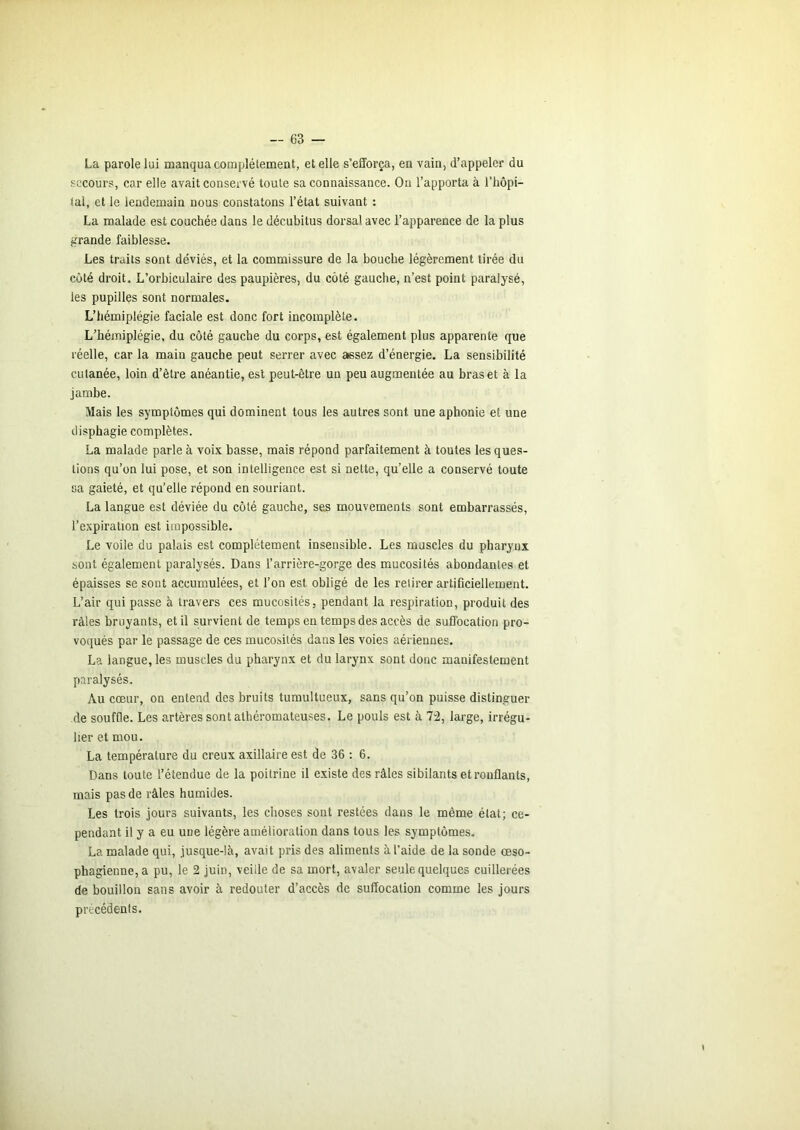 La parole lui manqua complètement, et elle s’efforça, en vain, d’appeler du secours, car elle avait conservé toute sa connaissance. On l’apporta à l'hôpi- lal, et le lendemain nous constatons l’état suivant : La malade est couchée dans le décubitus dorsal avec l’apparence de la plus grande faiblesse. Les traits sont déviés, et la commissure de la bouche légèrement tirée du côté droit. L’orbiculaire des paupières, du côté gauche, n’est point paralysé, les pupilles sont normales. L’hémiplégie faciale est donc fort incomplète. L’hémiplégie, du côté gauche du corps, est également plus apparente que réelle, car la main gauche peut serrer avec assez d’énergie, La sensibilité cutanée, loin d’être anéantie, est peut-être un peu augmentée au bras et à la jambe. Mais les symptômes qui dominent tous les autres sont une aphonie et une disphagie complètes. La malade parle à voix basse, mais répond parfaitement à toutes les ques- tions qu’on lui pose, et son intelligence est si nette, qu’elle a conservé toute sa gaieté, et qu’elle répond en souriant. La langue est déviée du côté gauche, ses mouvements sont embarrassés, l’expiration est impossible. Le voile du palais est complètement insensible. Les muscles du pharynx sont également paralysés. Dans l’arrière-gorge des mucosités abondantes et épaisses se sont accumulées, et l’on est obligé de les retirer artificiellement. L’air qui passe à travers ces mucosités, pendant la respiration, produit des râles bruyants, et il survient de temps en temps des accès de suffocation pro- vo(iués par le passage de ces mucosités dans les voies aériennes. La langue, les muscles du pharynx et du larynx sont donc manifestement paralysés. Au cœur, on entend des bruits tumultueux, sans qu’on puisse distinguer de souffle. Les artères sont athéromateuses. Le pouls est à 7-2, large, irrégu- lier et mou. La température du creux axillaire est de 36 : 6. Dans toute l’étendue de la poitrine il existe des râles sibilants et ronflants, mais pas de râles humides. Les trois jours suivants, les choses sont restées dans le même état; ce- pendant il y a eu une légère amélioration dans tous les symptômes- La malade qui, jusque-là, avait pris des aliments à l’aide de la sonde œso- phagienne, a pu, le 2 juin, veille de sa mort, avaler seule quelques cuillerées de bouillon sans avoir à redouter d’accès de suffocation comme les jours précédents.