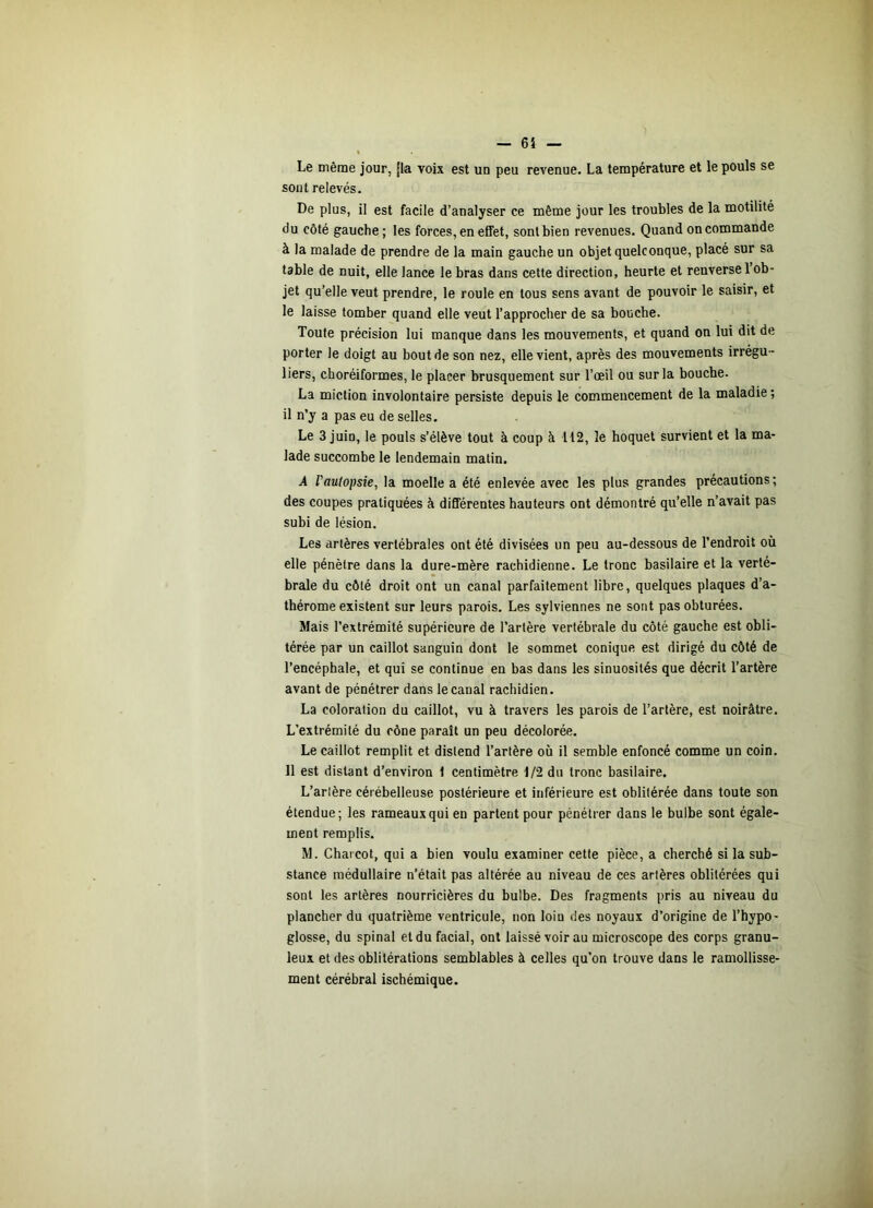 Le même jour, jla voix est un peu revenue. La température et le pouls se sont relevés. De plus, il est facile d’analyser ce même jour les troubles de la motilité du côté gauche; les forces, en effet, sont bien revenues. Quand on commande à la malade de prendre de la main gauche un objet quelconque, placé sur sa table de nuit, elle lance le bras dans cette direction, heurte et renverse l’ob- jet qu’elle veut prendre, le roule en tous sens avant de pouvoir le saisir, et le laisse tomber quand elle veut l’approcher de sa bouche. Toute précision lui manque dans les mouvements, et quand on lui dit de porter le doigt au bout de son nez, elle vient, après des mouvements irrégu - liers, choréiformes, le placer brusquement sur l’œil ou sur la bouche. La miction involontaire persiste depuis le commencement de la maladie ; il n’y a pas eu de selles. Le 3 juin, le pouls s’élève tout à coup à 112, le hoquet survient et la ma- lade succombe le lendemain matin. A l'autopsie, la moelle a été enlevée avec les plus grandes précautions; des coupes pratiquées à différentes hauteurs ont démontré qu’elle n’avait pas subi de lésion. Les artères vertébrales ont été divisées un peu au-dessous de l’endroit où elle pénètre dans la dure-mère rachidienne. Le tronc basilaire et la verté- brale du côté droit ont un canal parfaitement libre, quelques plaques d’a- thérome existent sur leurs parois. Les sylviennes ne sont pas obturées. Mais l’extrémité supérieure de l’artère vertébrale du côté gauche est obli- térée par un caillot sanguin dont le sommet conique est dirigé du côté de l’encéphale, et qui se continue en bas dans les sinuosités que décrit l’artère avant de pénétrer dans le canal rachidien. La coloration du caillot, vu à travers les parois de l’artère, est noirâtre. L'extrémité du cône paraît un peu décolorée. Le caillot remplit et distend l’artère où il semble enfoncé comme un coin. 11 est distant d’environ 1 centimètre î/2 du tronc basilaire. L’arlère cérébelleuse postérieure et inférieure est oblitérée dans toute son étendue; les rameaux qui en parlent pour pénétrer dans le bulbe sont égale- ment remplis. M. Charcot, qui a bien voulu examiner cette pièce, a cherché si la sub- stance médullaire n’était pas altérée au niveau de ces artères oblitérées qui sont les artères nourricières du bulbe. Des fragments pris au niveau du plancher du quatrième ventricule, non loin des noyaux d’origine de l’hypo- glosse, du spinal et du facial, ont laissé voir au microscope des corps granu- leux et des oblitérations semblables à celles qu’on trouve dans le ramollisse- ment cérébral ischémique.