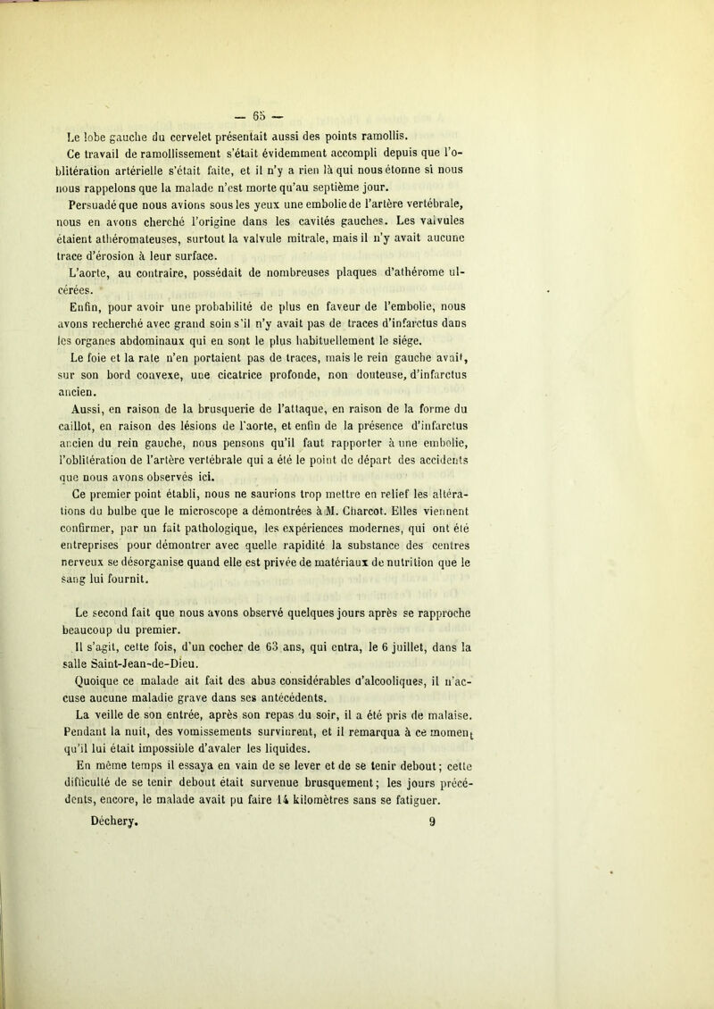 6o Le îobe gauche du cervelet présentait aussi des points ramollis. Ce travail de ramollissement s’était évidemment accompli depuis que l’o- blitération artérielle s’était faite, et il n’y a rien là qui nous étonne si nous nous rappelons que la malade n’est morte qu’au septième jour. Persuadé que nous avions sous les yeux une embolie de l’artère vertébrale, nous en avons cherché l’origine dans les cavités gauches. Les valvules étaient athéromateuses, surtout la valvule mitrale, mais il n’y avait aucune trace d’érosion à leur surface. L’aorte, au contraire, possédait de nombreuses plaques d’athérome ul- cérées. Enfin, pour avoir une probabilité de plus en faveur de l’embolie, nous avons recherché avec grand soin s’il n’y avait pas de traces d’infarctus dans les organes abdominaux qui en sont le plus habituellement le siège. Le foie et la rate n’en portaient pas de traces, mais le rein gauche avait, sur son bord convexe, une cicatrice profonde, non douteuse, d’infarctus ancien. Aussi, en raison de la brusquerie de l’attaque, en raison de la forme du caillot, en raison des lésions de l'aorte, et enfin de la présence d’infarctus ancien du rein gauche, nous pensons qu’il faut rapporter à une embolie, l’oblitération de l’artère vertébrale qui a été le point de départ des accidents que nous avons observés ici. Ce premier point établi, nous ne saurions trop mettre en relief les altéra- tions du bulbe que le microscope a démontrées à M. Charcot. Elles viennent confirmer, par un fait pathologique, les expériences modernes, qui ont été entreprises pour démontrer avec quelle rapidité la substance des centres nerveux se désorganise quand elle est privée de matériaux de nutrition que le sang lui fournit. Le second fait que nous avons observé quelques jours après se rapproche beaucoup du premier. Il s’agit, celte fois, d’un cocher de 63 ans, qui entra, le 6 juillet, dans la salle Saint-Jean-de-Dieu. Quoique ce malade ait fait des abus considérables d’alcooliques, il n’ac- cuse aucune maladie grave dans ses antécédents. La veille de son entrée, après son repas du soir, il a été pris de malaise. Pendant la nuit, des vomissements survinrent, et il remarqua à ce moment, qu’il lui était impossible d’avaler les liquides. En même temps il essaya en vain de se lever et de se tenir debout; cette difficulté de se tenir debout était survenue brusquement ; les jours précé- dents, encore, le malade avait pu faire 14 kilomètres sans se fatiguer.