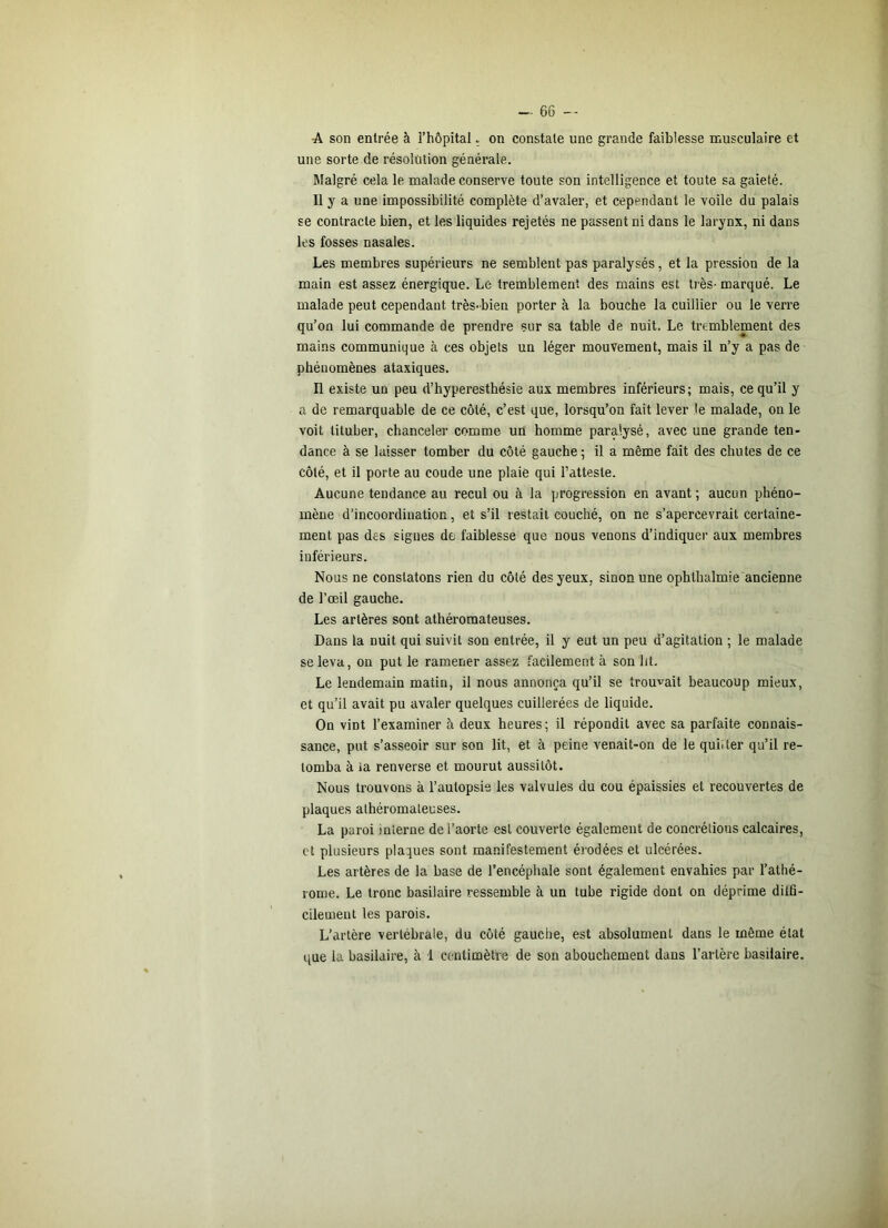 A son entrée à l’hôpital ; on constate une grande faiblesse musculaire et une sorte de résolution générale. Malgré cela le malade conserve toute son intelligence et toute sa gaieté. 11 y a une impossibilité complète d’avaler, et cependant le voile du palais se contracte bien, et les liquides rejetés ne passent ni dans le larynx, ni dans les fosses nasales. Les membres supérieurs ne semblent pas paralysés, et la pression de la main est assez énergique. Le tremblement des mains est très- marqué. Le malade peut cependant très-bien porter à la bouche la cuillier ou le verre qu’on lui commande de prendre sur sa table de nuit. Le tremblement des mains communique à ces objets un léger mouvement, mais il n’y a pas de phénomènes ataxiques. n existe un peu d’hyperesthésie aux membres inférieurs; mais, ce qu’il y a de remarquable de ce côté, c’est que, lorsqu’on fait lever le malade, on le voit tituber, chanceler comme un homme paralysé, avec une grande ten- dance à se laisser tomber du côté gauche; il a même fait des chutes de ce côté, et il porte au coude une plaie qui l’atteste. Aucune tendance au recul ou à la progression en avant ; aucun phéno- mène d’incoordination, et s’il restait couché, on ne s’apercevrait certaine- ment pas des signes de faiblesse que nous venons d’indiquer aux membres inférieurs. Nous ne constatons rien du côté des yeux, sinon une ophlhalmie ancienne de l’œil gauche. Les artères sont athéromateuses. Dans la nuit qui suivit son entrée, il y eut un peu d’agitation ; le malade se leva, on put le ramener assez facilement à son ht. Le lendemain matin, il nous annonça qu’il se trouvait beaucoup mieux, et qu’il avait pu avaler quelques cuillerées de liquide. On vint l’examiner à deux heures; il répondit avec sa parfaite connais- sance, put s’asseoir sur son lit, et à peine venait-on de le quiiter qu’il re- tomba à la renverse et mourut aussitôt. Nous trouvons à l’autopsie les valvules du cou épaissies et recouvertes de plaques athéromateuses. La paroi interne de l’aorte est couverte également de concrétions calcaires, et plusieurs plaques sont manifestement érodées et ulcérées. Les artères de la base de l’encéphale sont également envahies par l’athé- rome. Le tronc basilaire ressemble à un tube rigide dont on déprime dilfî- cilemeut les parois. L’artère vertébrale, du côté gauche, est absolument dans le même état que la basilaire, à 1 ccaitimètre de son abouchement dans l’artère basilaire.